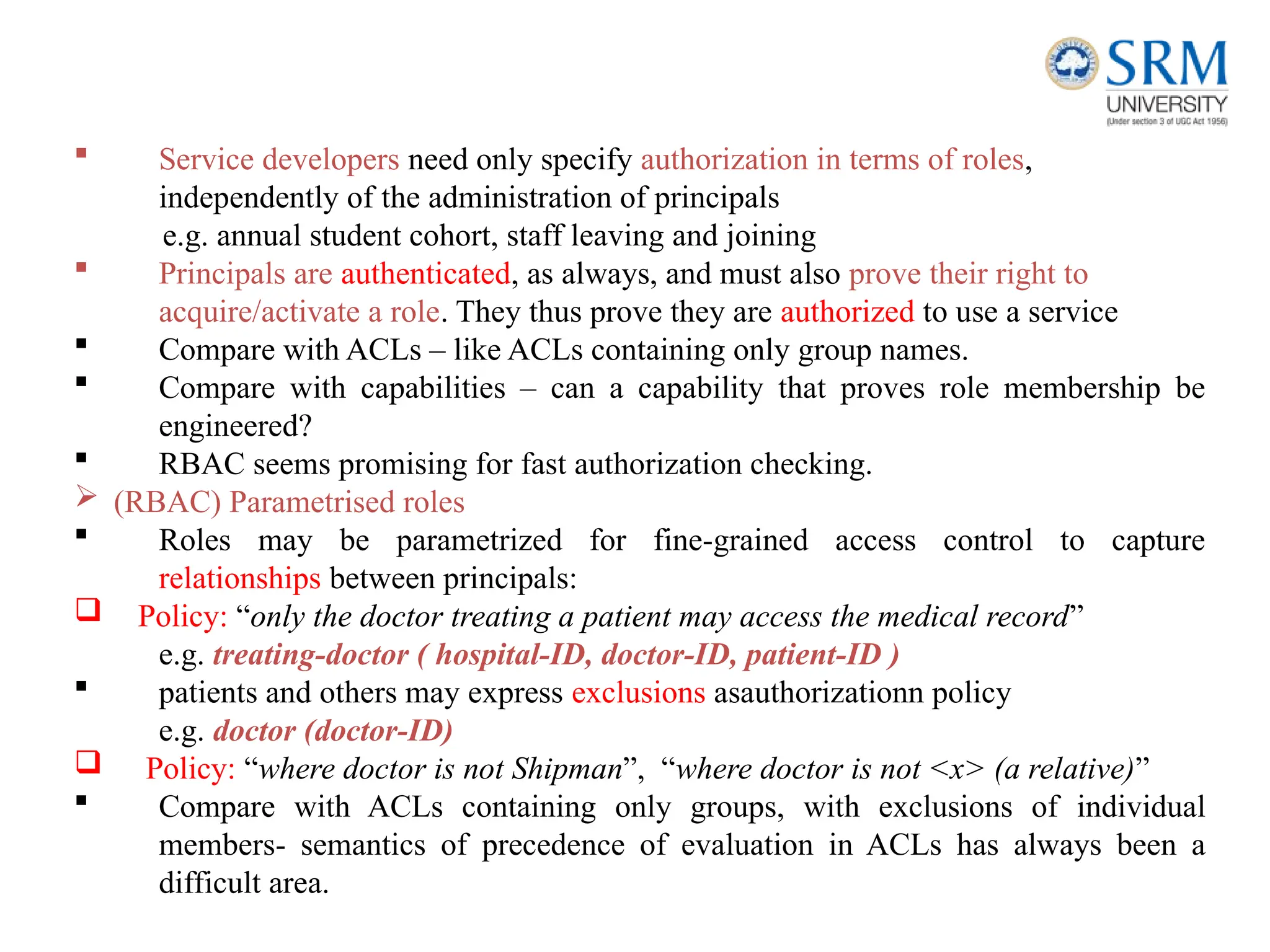  Service developers need only specify authorization in terms of roles,
independently of the administration of principals
e.g. annual student cohort, staff leaving and joining
 Principals are authenticated, as always, and must also prove their right to
acquire/activate a role. They thus prove they are authorized to use a service
 Compare with ACLs – like ACLs containing only group names.
 Compare with capabilities – can a capability that proves role membership be
engineered?
 RBAC seems promising for fast authorization checking.
 (RBAC) Parametrised roles
 Roles may be parametrized for fine-grained access control to capture
relationships between principals:
 Policy: “only the doctor treating a patient may access the medical record”
e.g. treating-doctor ( hospital-ID, doctor-ID, patient-ID )
 patients and others may express exclusions asauthorizationn policy
e.g. doctor (doctor-ID)
 Policy: “where doctor is not Shipman”, “where doctor is not <x> (a relative)”
 Compare with ACLs containing only groups, with exclusions of individual
members- semantics of precedence of evaluation in ACLs has always been a
difficult area.
 