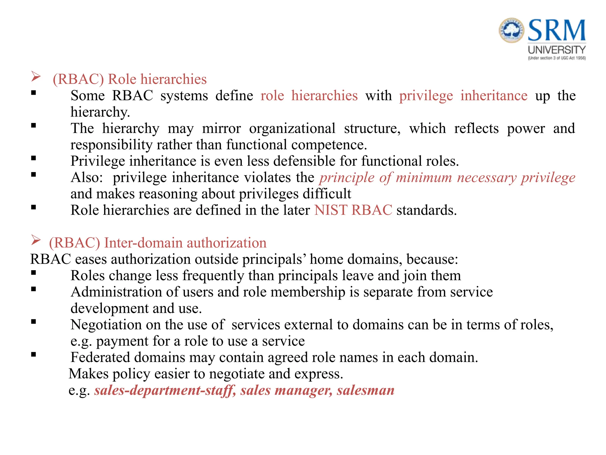  (RBAC) Role hierarchies
 Some RBAC systems define role hierarchies with privilege inheritance up the
hierarchy.
 The hierarchy may mirror organizational structure, which reflects power and
responsibility rather than functional competence.
 Privilege inheritance is even less defensible for functional roles.
 Also: privilege inheritance violates the principle of minimum necessary privilege
and makes reasoning about privileges difficult
 Role hierarchies are defined in the later NIST RBAC standards.
 (RBAC) Inter-domain authorization
RBAC eases authorization outside principals’ home domains, because:
 Roles change less frequently than principals leave and join them
 Administration of users and role membership is separate from service
development and use.
 Negotiation on the use of services external to domains can be in terms of roles,
e.g. payment for a role to use a service
 Federated domains may contain agreed role names in each domain.
Makes policy easier to negotiate and express.
e.g. sales-department-staff, sales manager, salesman
 