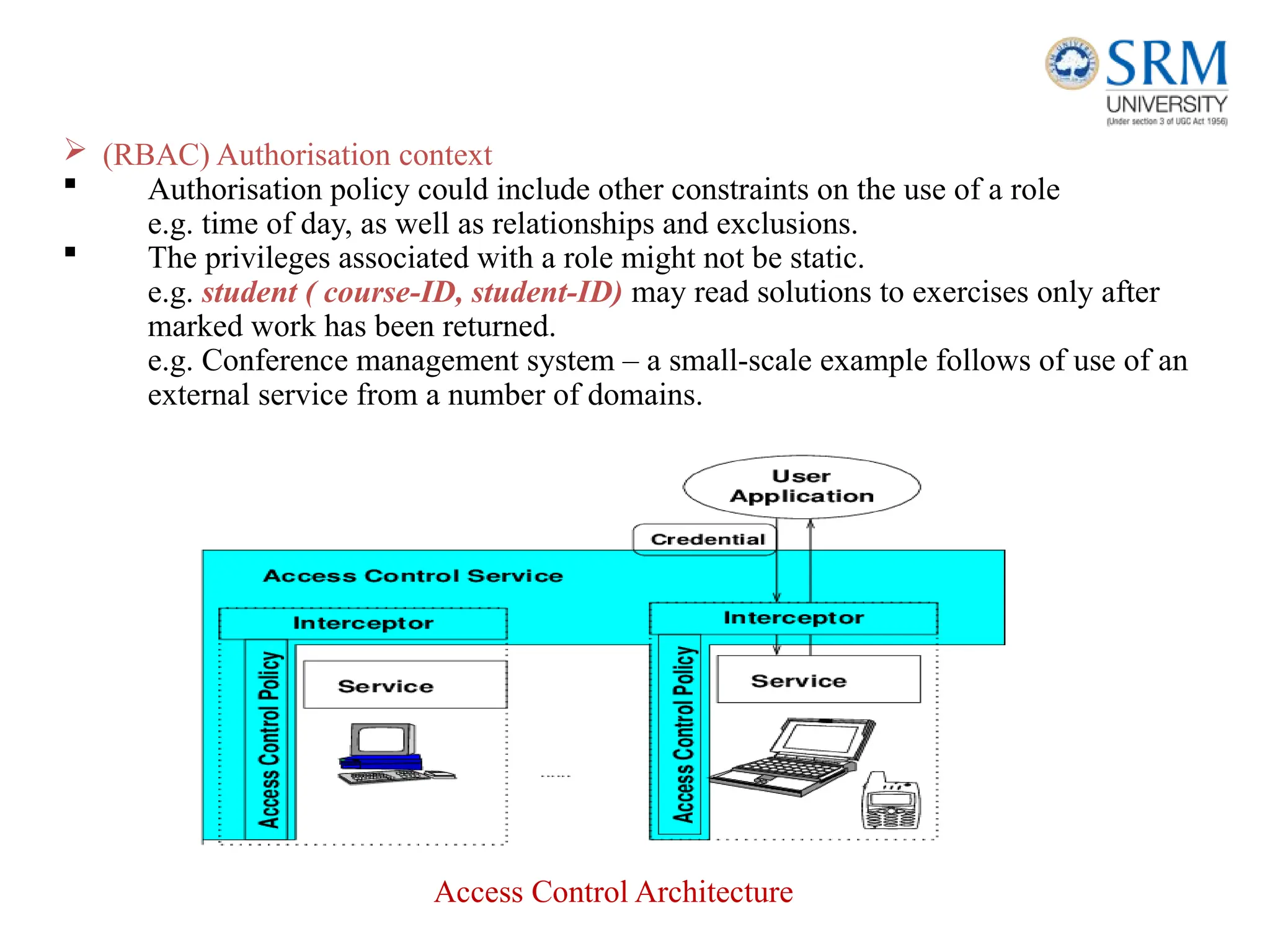  (RBAC) Authorisation context
 Authorisation policy could include other constraints on the use of a role
e.g. time of day, as well as relationships and exclusions.
 The privileges associated with a role might not be static.
e.g. student ( course-ID, student-ID) may read solutions to exercises only after
marked work has been returned.
e.g. Conference management system – a small-scale example follows of use of an
external service from a number of domains.
Access Control Architecture
 