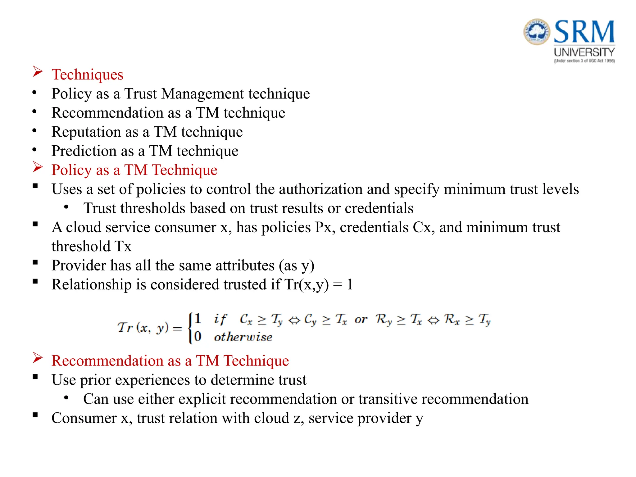  Techniques
• Policy as a Trust Management technique
• Recommendation as a TM technique
• Reputation as a TM technique
• Prediction as a TM technique
 Policy as a TM Technique
 Uses a set of policies to control the authorization and specify minimum trust levels
• Trust thresholds based on trust results or credentials
 A cloud service consumer x, has policies Px, credentials Cx, and minimum trust
threshold Tx
 Provider has all the same attributes (as y)
 Relationship is considered trusted if Tr(x,y) = 1
 Recommendation as a TM Technique
 Use prior experiences to determine trust
• Can use either explicit recommendation or transitive recommendation
 Consumer x, trust relation with cloud z, service provider y
 