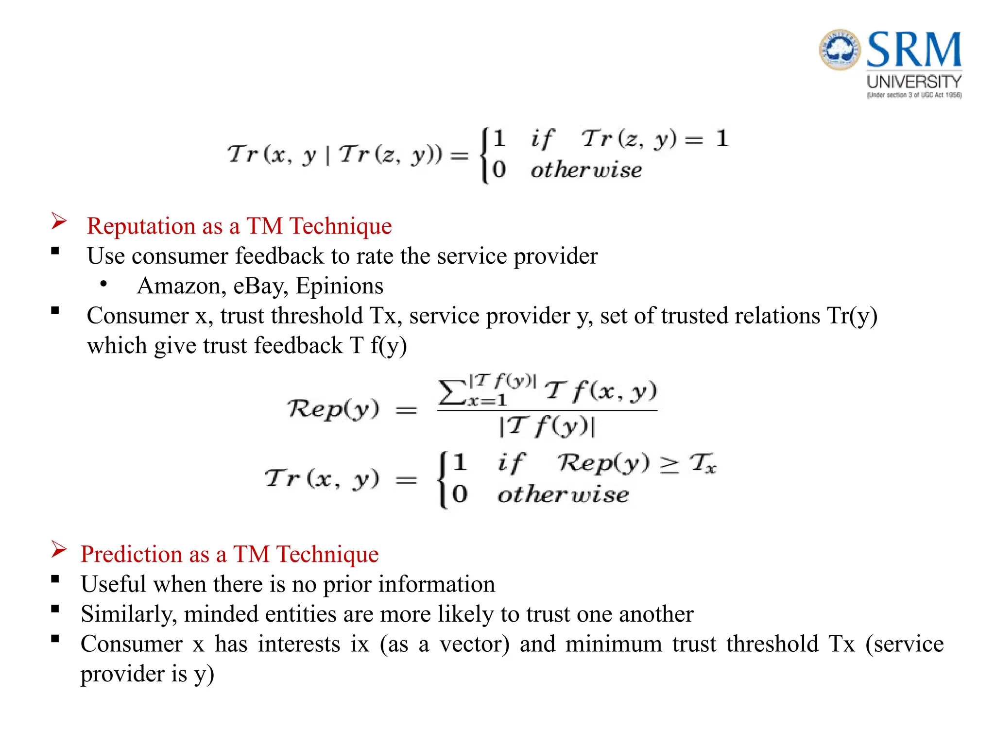 Reputation as a TM Technique
 Use consumer feedback to rate the service provider
• Amazon, eBay, Epinions
 Consumer x, trust threshold Tx, service provider y, set of trusted relations Tr(y)
which give trust feedback T f(y)
 Prediction as a TM Technique
 Useful when there is no prior information
 Similarly, minded entities are more likely to trust one another
 Consumer x has interests ix (as a vector) and minimum trust threshold Tx (service
provider is y)
 