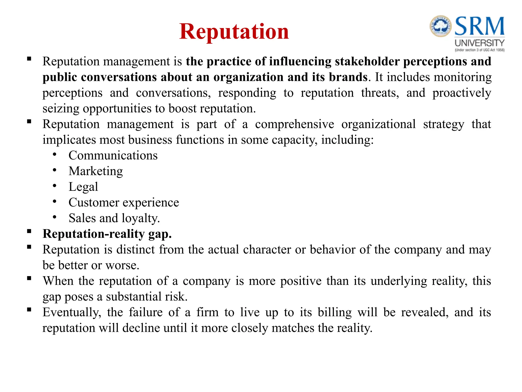 Reputation
 Reputation management is the practice of influencing stakeholder perceptions and
public conversations about an organization and its brands. It includes monitoring
perceptions and conversations, responding to reputation threats, and proactively
seizing opportunities to boost reputation.
 Reputation management is part of a comprehensive organizational strategy that
implicates most business functions in some capacity, including:
• Communications
• Marketing
• Legal
• Customer experience
• Sales and loyalty.
 Reputation-reality gap.
 Reputation is distinct from the actual character or behavior of the company and may
be better or worse.
 When the reputation of a company is more positive than its underlying reality, this
gap poses a substantial risk.
 Eventually, the failure of a firm to live up to its billing will be revealed, and its
reputation will decline until it more closely matches the reality.
 