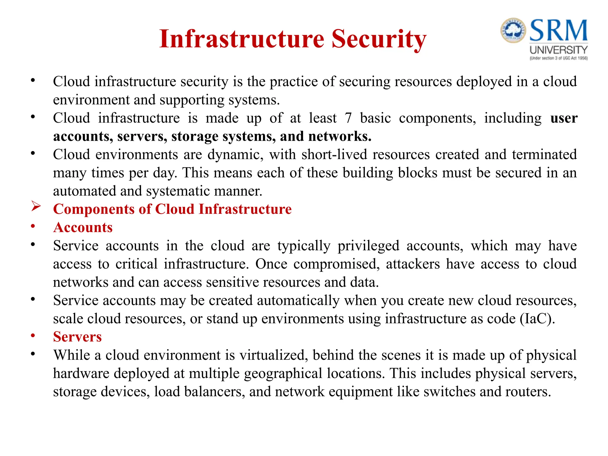Infrastructure Security
• Cloud infrastructure security is the practice of securing resources deployed in a cloud
environment and supporting systems.
• Cloud infrastructure is made up of at least 7 basic components, including user
accounts, servers, storage systems, and networks.
• Cloud environments are dynamic, with short-lived resources created and terminated
many times per day. This means each of these building blocks must be secured in an
automated and systematic manner.
 Components of Cloud Infrastructure
• Accounts
• Service accounts in the cloud are typically privileged accounts, which may have
access to critical infrastructure. Once compromised, attackers have access to cloud
networks and can access sensitive resources and data.
• Service accounts may be created automatically when you create new cloud resources,
scale cloud resources, or stand up environments using infrastructure as code (IaC).
• Servers
• While a cloud environment is virtualized, behind the scenes it is made up of physical
hardware deployed at multiple geographical locations. This includes physical servers,
storage devices, load balancers, and network equipment like switches and routers.
 