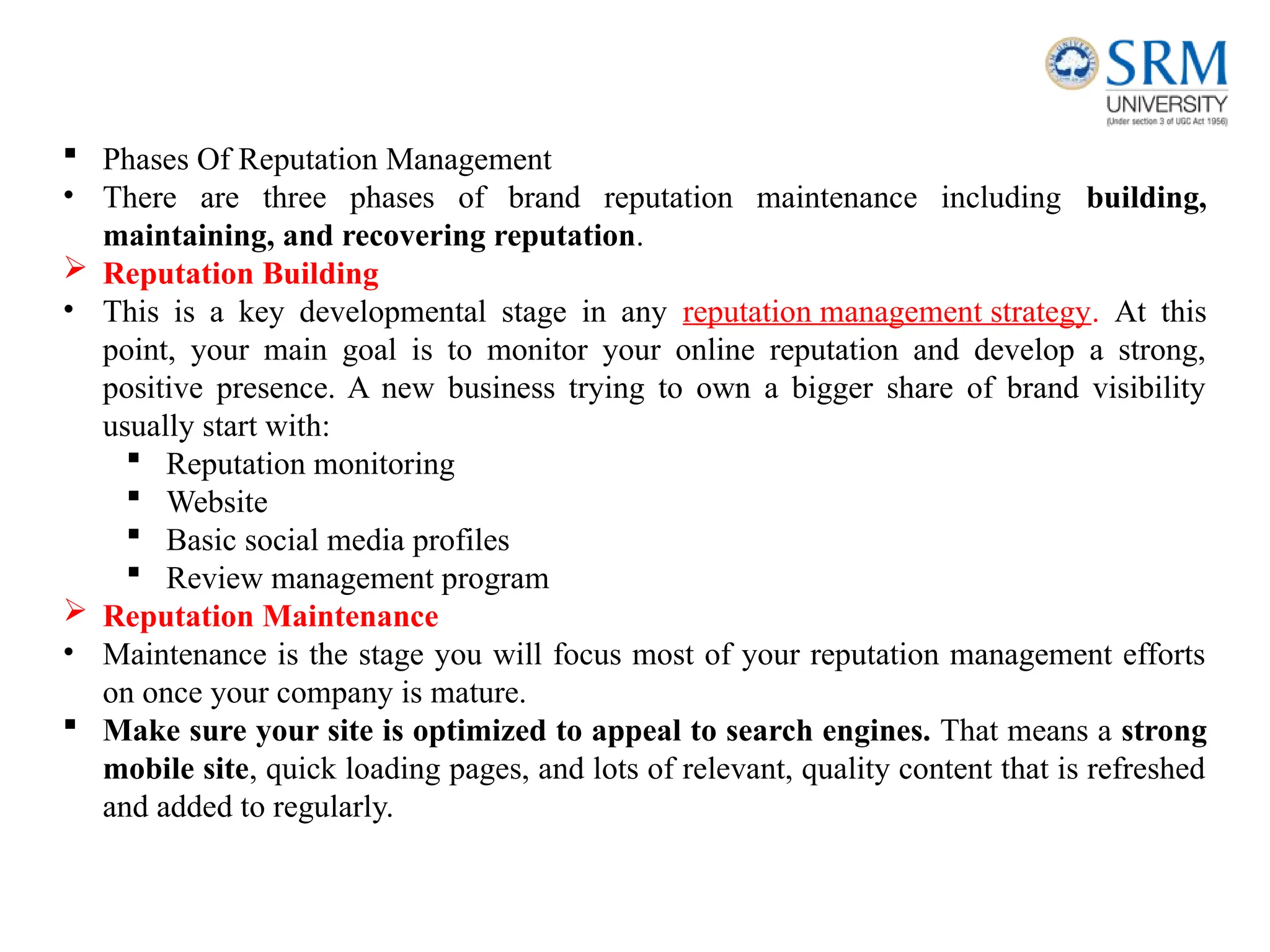  Phases Of Reputation Management
• There are three phases of brand reputation maintenance including building,
maintaining, and recovering reputation.
 Reputation Building
• This is a key developmental stage in any reputation management strategy. At this
point, your main goal is to monitor your online reputation and develop a strong,
positive presence. A new business trying to own a bigger share of brand visibility
usually start with:
 Reputation monitoring
 Website
 Basic social media profiles
 Review management program
 Reputation Maintenance
• Maintenance is the stage you will focus most of your reputation management efforts
on once your company is mature.
 Make sure your site is optimized to appeal to search engines. That means a strong
mobile site, quick loading pages, and lots of relevant, quality content that is refreshed
and added to regularly.
 