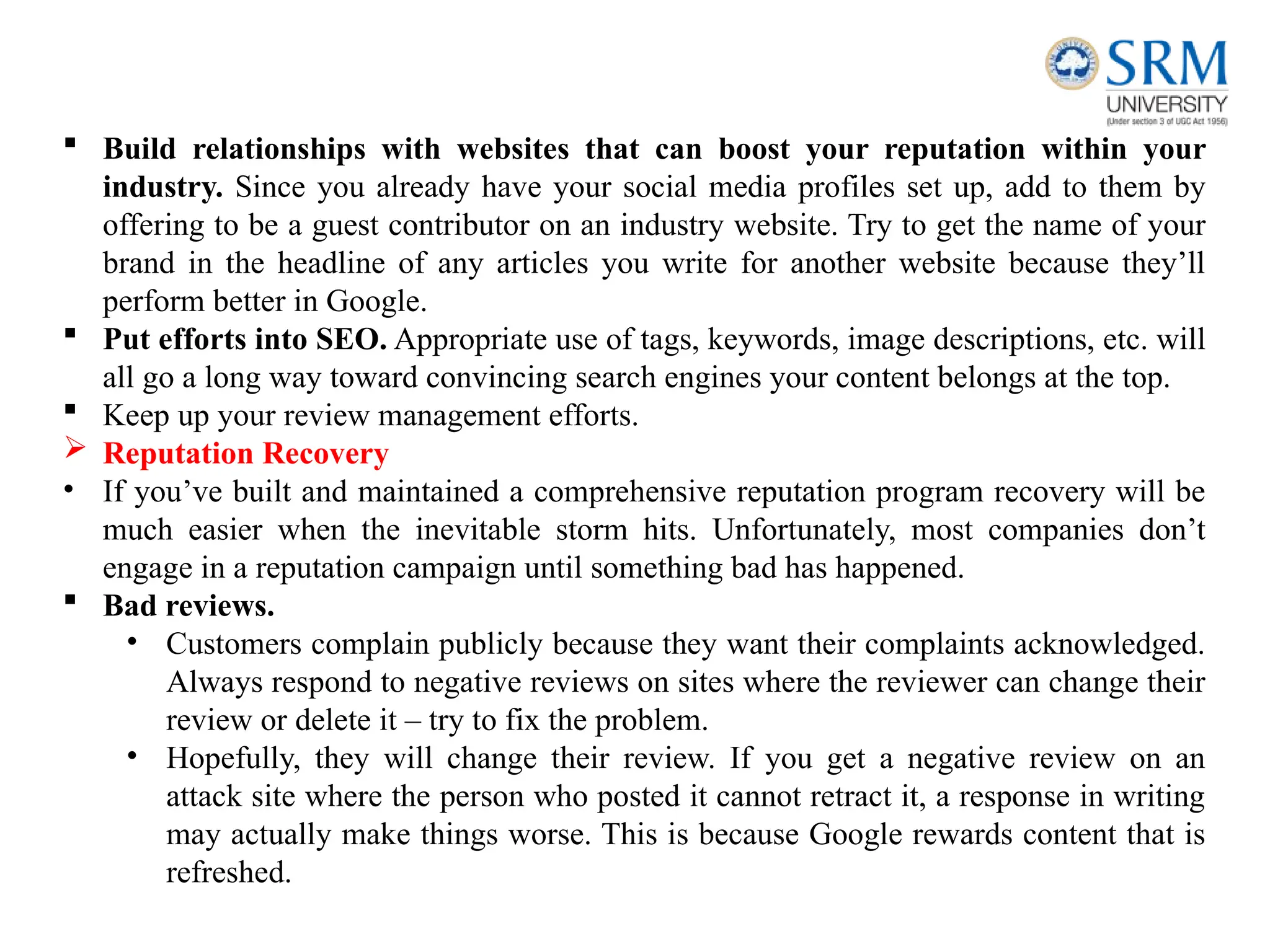  Build relationships with websites that can boost your reputation within your
industry. Since you already have your social media profiles set up, add to them by
offering to be a guest contributor on an industry website. Try to get the name of your
brand in the headline of any articles you write for another website because they’ll
perform better in Google.
 Put efforts into SEO. Appropriate use of tags, keywords, image descriptions, etc. will
all go a long way toward convincing search engines your content belongs at the top.
 Keep up your review management efforts.
 Reputation Recovery
• If you’ve built and maintained a comprehensive reputation program recovery will be
much easier when the inevitable storm hits. Unfortunately, most companies don’t
engage in a reputation campaign until something bad has happened.
 Bad reviews.
• Customers complain publicly because they want their complaints acknowledged.
Always respond to negative reviews on sites where the reviewer can change their
review or delete it – try to fix the problem.
• Hopefully, they will change their review. If you get a negative review on an
attack site where the person who posted it cannot retract it, a response in writing
may actually make things worse. This is because Google rewards content that is
refreshed.
 