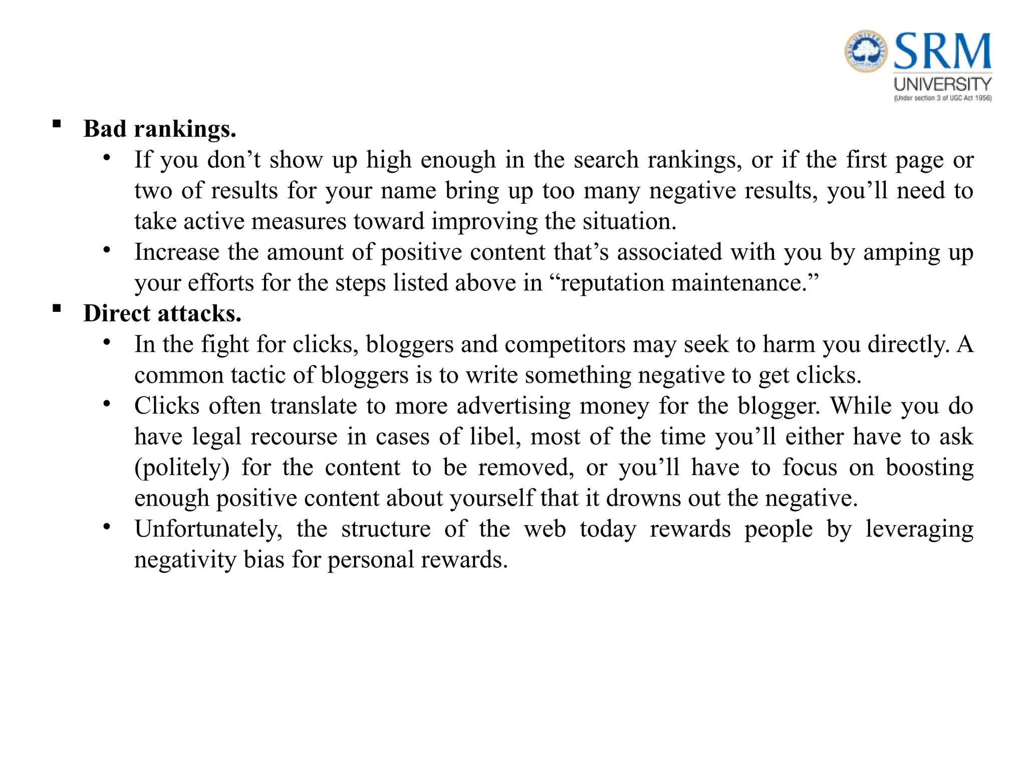  Bad rankings.
• If you don’t show up high enough in the search rankings, or if the first page or
two of results for your name bring up too many negative results, you’ll need to
take active measures toward improving the situation.
• Increase the amount of positive content that’s associated with you by amping up
your efforts for the steps listed above in “reputation maintenance.”
 Direct attacks.
• In the fight for clicks, bloggers and competitors may seek to harm you directly. A
common tactic of bloggers is to write something negative to get clicks.
• Clicks often translate to more advertising money for the blogger. While you do
have legal recourse in cases of libel, most of the time you’ll either have to ask
(politely) for the content to be removed, or you’ll have to focus on boosting
enough positive content about yourself that it drowns out the negative.
• Unfortunately, the structure of the web today rewards people by leveraging
negativity bias for personal rewards.
 