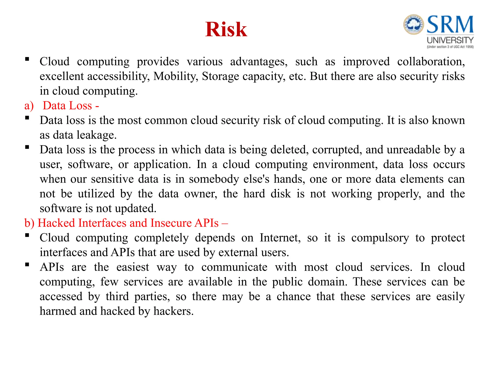 Risk
 Cloud computing provides various advantages, such as improved collaboration,
excellent accessibility, Mobility, Storage capacity, etc. But there are also security risks
in cloud computing.
a) Data Loss -
 Data loss is the most common cloud security risk of cloud computing. It is also known
as data leakage.
 Data loss is the process in which data is being deleted, corrupted, and unreadable by a
user, software, or application. In a cloud computing environment, data loss occurs
when our sensitive data is in somebody else's hands, one or more data elements can
not be utilized by the data owner, the hard disk is not working properly, and the
software is not updated.
b) Hacked Interfaces and Insecure APIs –
 Cloud computing completely depends on Internet, so it is compulsory to protect
interfaces and APIs that are used by external users.
 APIs are the easiest way to communicate with most cloud services. In cloud
computing, few services are available in the public domain. These services can be
accessed by third parties, so there may be a chance that these services are easily
harmed and hacked by hackers.
 