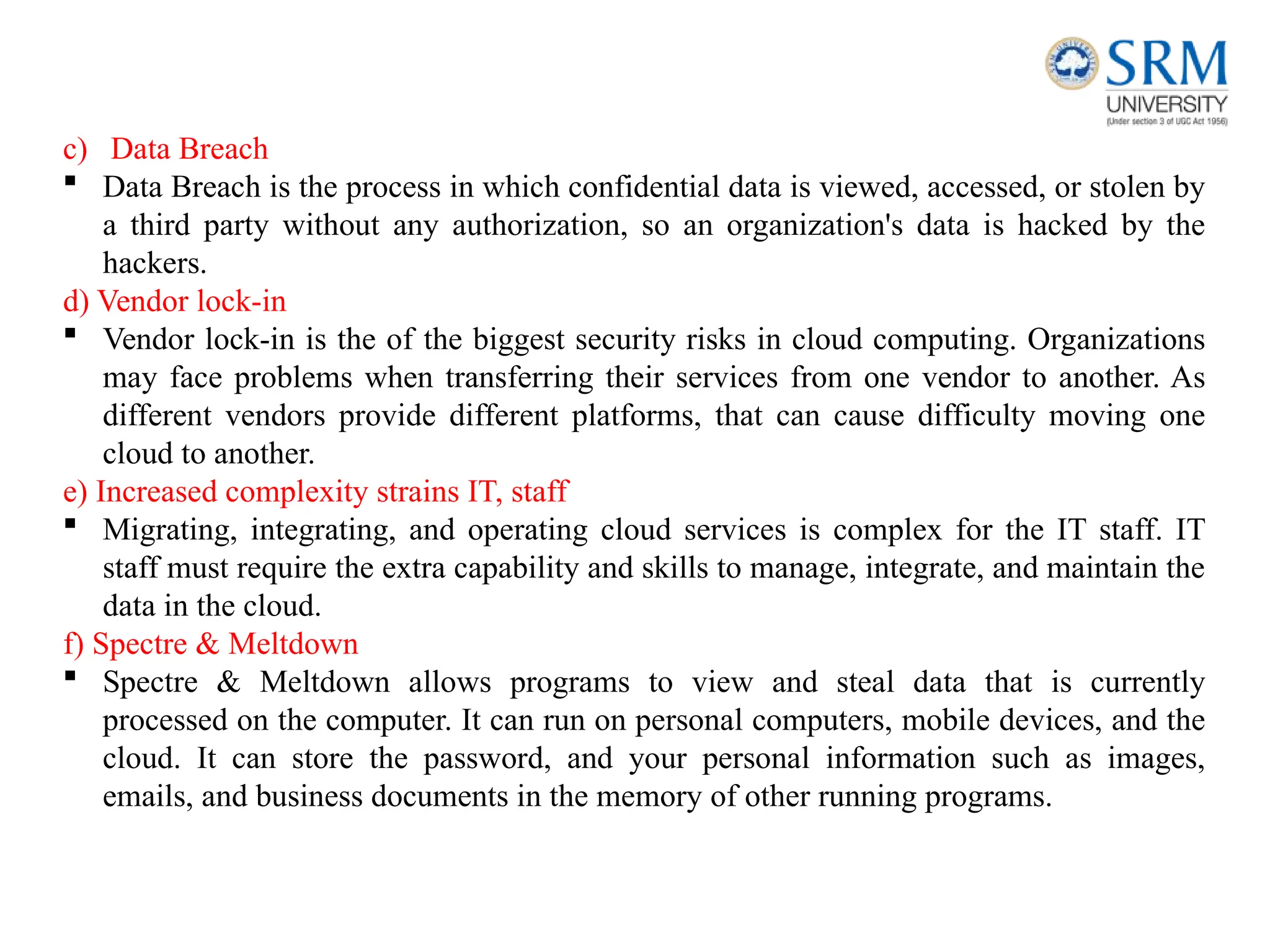 c) Data Breach
 Data Breach is the process in which confidential data is viewed, accessed, or stolen by
a third party without any authorization, so an organization's data is hacked by the
hackers.
d) Vendor lock-in
 Vendor lock-in is the of the biggest security risks in cloud computing. Organizations
may face problems when transferring their services from one vendor to another. As
different vendors provide different platforms, that can cause difficulty moving one
cloud to another.
e) Increased complexity strains IT, staff
 Migrating, integrating, and operating cloud services is complex for the IT staff. IT
staff must require the extra capability and skills to manage, integrate, and maintain the
data in the cloud.
f) Spectre & Meltdown
 Spectre & Meltdown allows programs to view and steal data that is currently
processed on the computer. It can run on personal computers, mobile devices, and the
cloud. It can store the password, and your personal information such as images,
emails, and business documents in the memory of other running programs.
 