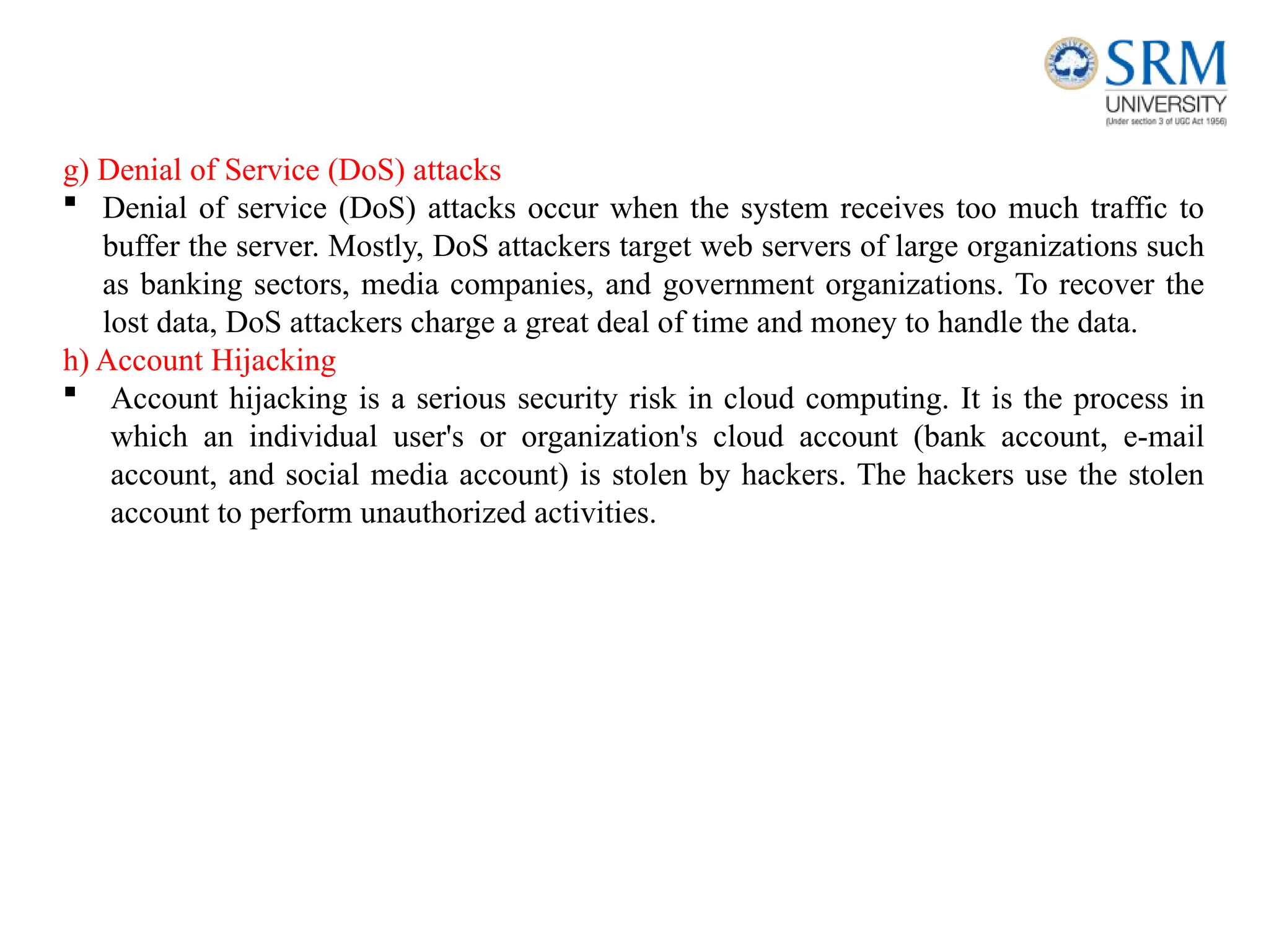 g) Denial of Service (DoS) attacks
 Denial of service (DoS) attacks occur when the system receives too much traffic to
buffer the server. Mostly, DoS attackers target web servers of large organizations such
as banking sectors, media companies, and government organizations. To recover the
lost data, DoS attackers charge a great deal of time and money to handle the data.
h) Account Hijacking
 Account hijacking is a serious security risk in cloud computing. It is the process in
which an individual user's or organization's cloud account (bank account, e-mail
account, and social media account) is stolen by hackers. The hackers use the stolen
account to perform unauthorized activities.
 