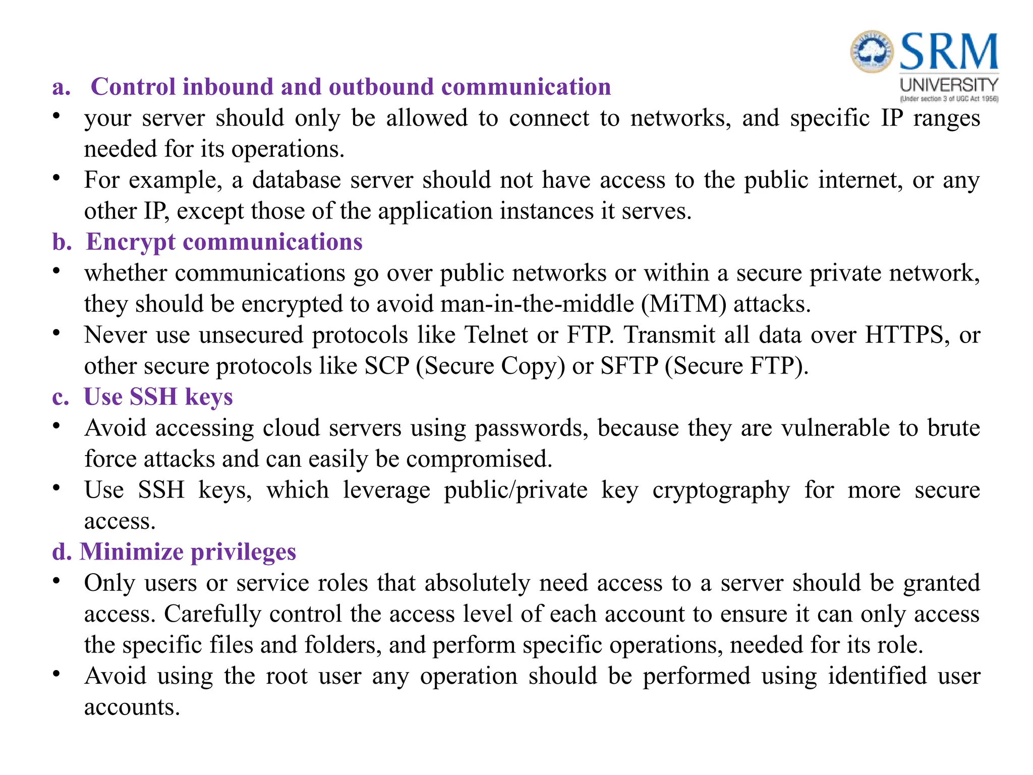 a. Control inbound and outbound communication
• your server should only be allowed to connect to networks, and specific IP ranges
needed for its operations.
• For example, a database server should not have access to the public internet, or any
other IP, except those of the application instances it serves.
b. Encrypt communications
• whether communications go over public networks or within a secure private network,
they should be encrypted to avoid man-in-the-middle (MiTM) attacks.
• Never use unsecured protocols like Telnet or FTP. Transmit all data over HTTPS, or
other secure protocols like SCP (Secure Copy) or SFTP (Secure FTP).
c. Use SSH keys
• Avoid accessing cloud servers using passwords, because they are vulnerable to brute
force attacks and can easily be compromised.
• Use SSH keys, which leverage public/private key cryptography for more secure
access.
d. Minimize privileges
• Only users or service roles that absolutely need access to a server should be granted
access. Carefully control the access level of each account to ensure it can only access
the specific files and folders, and perform specific operations, needed for its role.
• Avoid using the root user any operation should be performed using identified user
accounts.
 