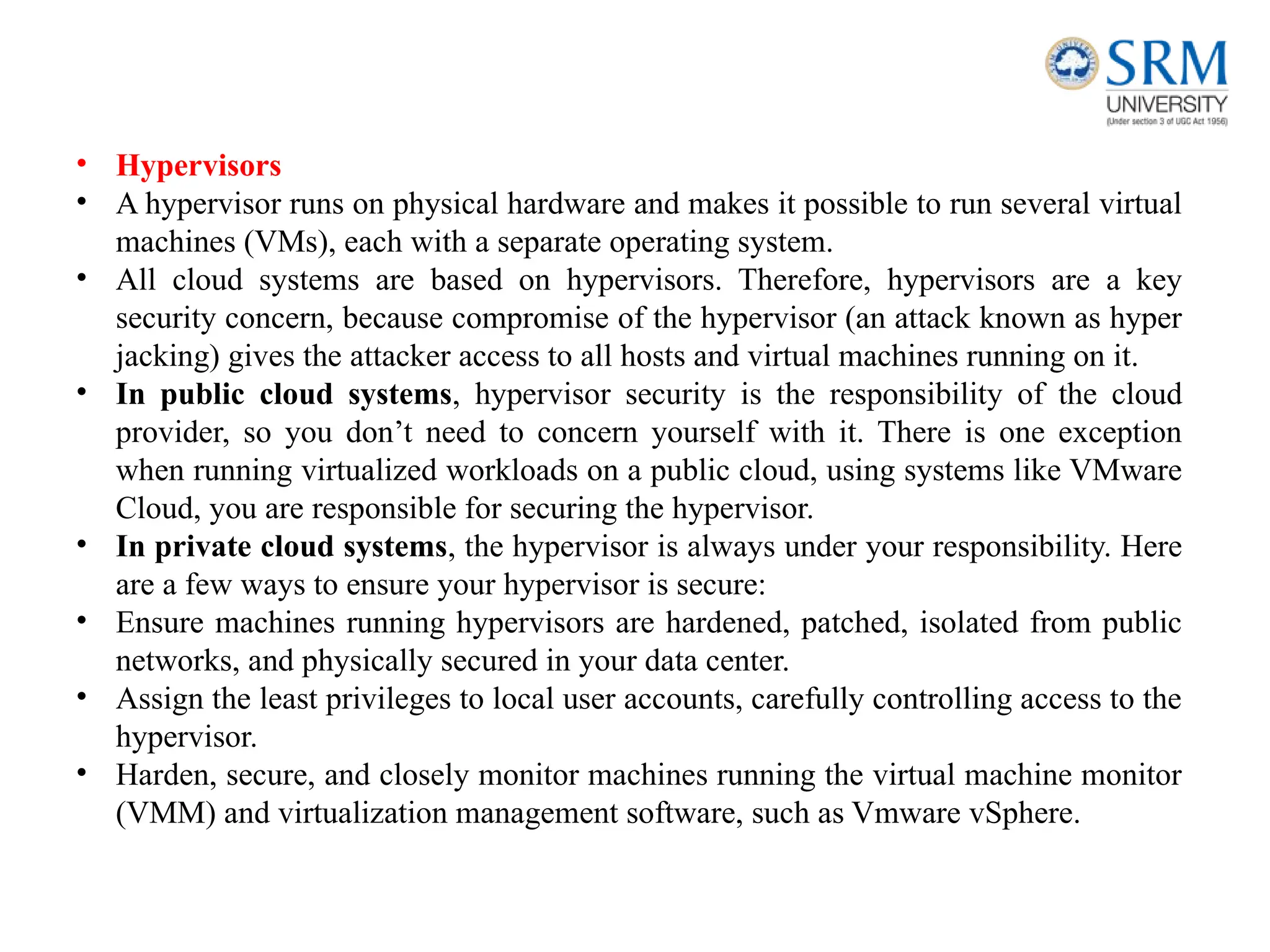 • Hypervisors
• A hypervisor runs on physical hardware and makes it possible to run several virtual
machines (VMs), each with a separate operating system.
• All cloud systems are based on hypervisors. Therefore, hypervisors are a key
security concern, because compromise of the hypervisor (an attack known as hyper
jacking) gives the attacker access to all hosts and virtual machines running on it.
• In public cloud systems, hypervisor security is the responsibility of the cloud
provider, so you don’t need to concern yourself with it. There is one exception
when running virtualized workloads on a public cloud, using systems like VMware
Cloud, you are responsible for securing the hypervisor.
• In private cloud systems, the hypervisor is always under your responsibility. Here
are a few ways to ensure your hypervisor is secure:
• Ensure machines running hypervisors are hardened, patched, isolated from public
networks, and physically secured in your data center.
• Assign the least privileges to local user accounts, carefully controlling access to the
hypervisor.
• Harden, secure, and closely monitor machines running the virtual machine monitor
(VMM) and virtualization management software, such as Vmware vSphere.
 