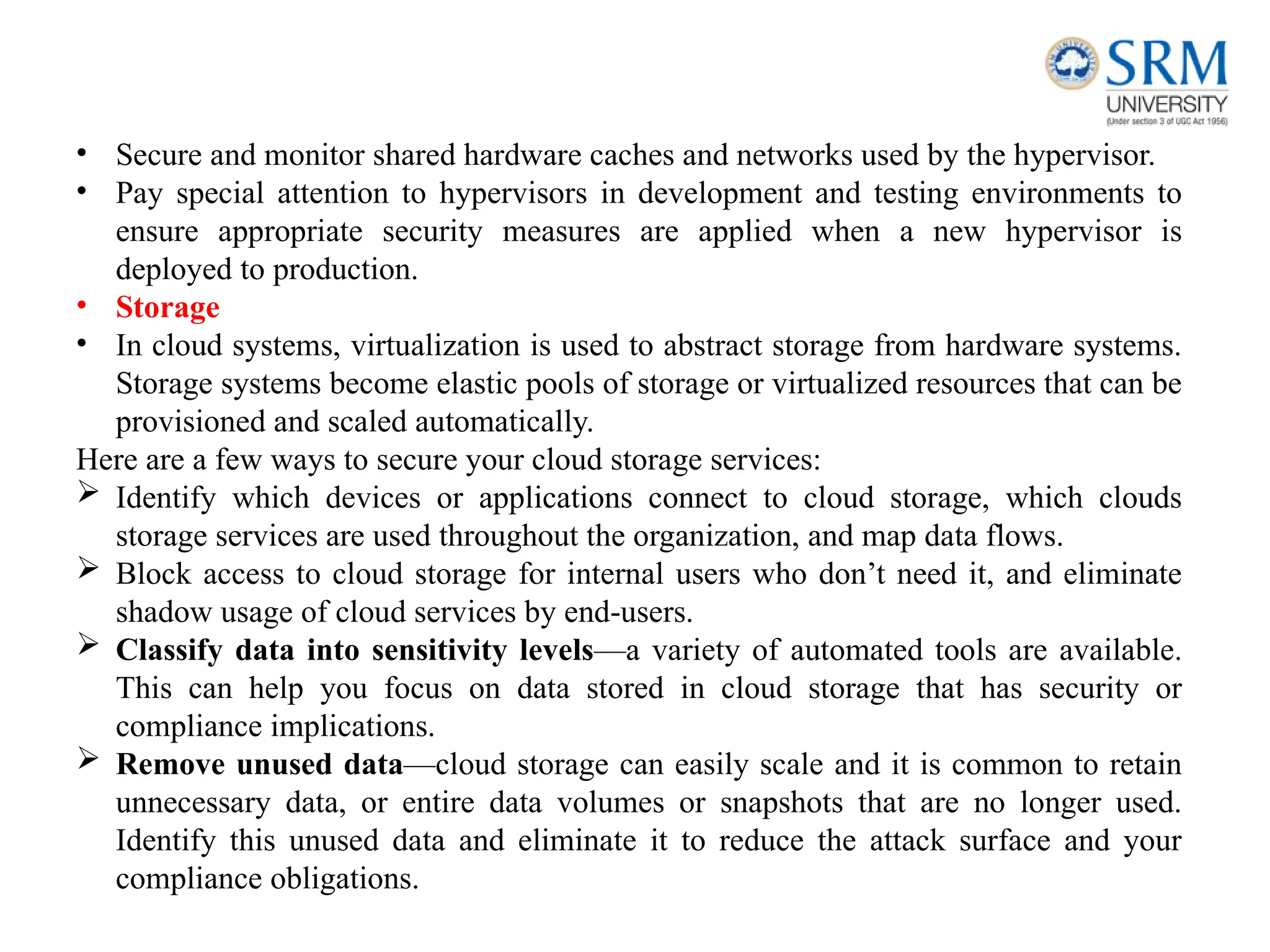 • Secure and monitor shared hardware caches and networks used by the hypervisor.
• Pay special attention to hypervisors in development and testing environments to
ensure appropriate security measures are applied when a new hypervisor is
deployed to production.
• Storage
• In cloud systems, virtualization is used to abstract storage from hardware systems.
Storage systems become elastic pools of storage or virtualized resources that can be
provisioned and scaled automatically.
Here are a few ways to secure your cloud storage services:
 Identify which devices or applications connect to cloud storage, which clouds
storage services are used throughout the organization, and map data flows.
 Block access to cloud storage for internal users who don’t need it, and eliminate
shadow usage of cloud services by end-users.
 Classify data into sensitivity levels—a variety of automated tools are available.
This can help you focus on data stored in cloud storage that has security or
compliance implications.
 Remove unused data—cloud storage can easily scale and it is common to retain
unnecessary data, or entire data volumes or snapshots that are no longer used.
Identify this unused data and eliminate it to reduce the attack surface and your
compliance obligations.
 