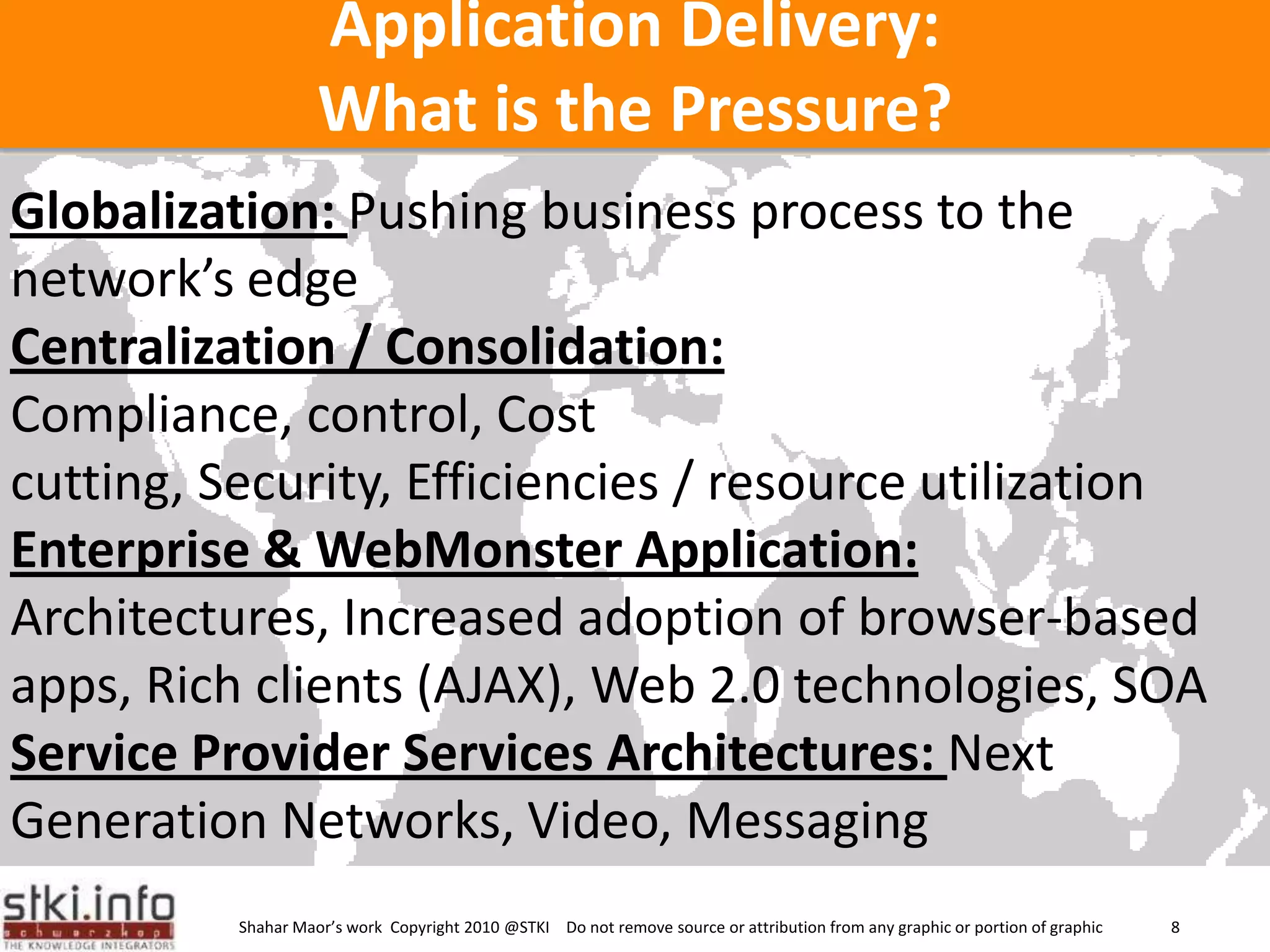 Application Delivery: What is the Pressure?Globalization: Pushing business process to the network’s edgeCentralization / Consolidation:Compliance, control, Cost cutting, Security, Efficiencies / resource utilizationEnterprise & WebMonsterApplication:Architectures, Increased adoption of browser-based apps, Rich clients (AJAX), Web 2.0 technologies, SOAService Provider Services Architectures: Next Generation Networks, Video, Messaging