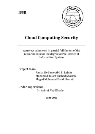 ISSR
Cloud Computing Security
A project submitted in partial fulfillment of the
requirements for the degree of Pre-Master of
Information System
Project team:
Rania Ele Sawy Abd El Rahim
Mohamed Talaat Rashed Shalash
Maged Mohamed Farid Elwakil
Under supervision:
Dr. Ashraf Abd Elhady
Cairo 2012
 