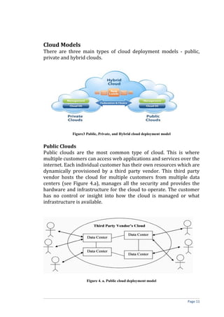 Cloud Models
There are three main types of cloud deployment models - public,
private and hybrid clouds.
Figure3 Public, Private, and Hybrid cloud deployment model
Public Clouds
Public clouds are the most common type of cloud. This is where
multiple customers can access web applications and services over the
internet. Each individual customer has their own resources which are
dynamically provisioned by a third party vendor. This third party
vendor hosts the cloud for multiple customers from multiple data
centers (see Figure 4.a), manages all the security and provides the
hardware and infrastructure for the cloud to operate. The customer
has no control or insight into how the cloud is managed or what
infrastructure is available.
Figure 4. a. Public cloud deployment model
Page 11
 