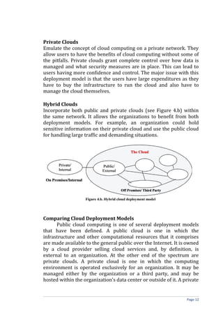 Private Clouds
Emulate the concept of cloud computing on a private network. They
allow users to have the benefits of cloud computing without some of
the pitfalls. Private clouds grant complete control over how data is
managed and what security measures are in place. This can lead to
users having more confidence and control. The major issue with this
deployment model is that the users have large expenditures as they
have to buy the infrastructure to run the cloud and also have to
manage the cloud themselves.
Hybrid Clouds
Incorporate both public and private clouds (see Figure 4.b) within
the same network. It allows the organizations to benefit from both
deployment models. For example, an organization could hold
sensitive information on their private cloud and use the public cloud
for handling large traffic and demanding situations.
Figure 4.b. Hybrid cloud deployment model
Comparing Cloud Deployment Models
Public cloud computing is one of several deployment models
that have been defined. A public cloud is one in which the
infrastructure and other computational resources that it comprises
are made available to the general public over the Internet. It is owned
by a cloud provider selling cloud services and, by definition, is
external to an organization. At the other end of the spectrum are
private clouds. A private cloud is one in which the computing
environment is operated exclusively for an organization. It may be
managed either by the organization or a third party, and may be
hosted within the organization’s data center or outside of it. A private
Page 12
 