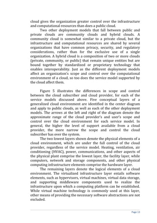 cloud gives the organization greater control over the infrastructure
and computational resources than does a public cloud.
Two other deployment models that fall between public and
private clouds are community clouds and hybrid clouds. A
community cloud is somewhat similar to a private cloud, but the
infrastructure and computational resources are shared by several
organizations that have common privacy, security, and regulatory
considerations, rather than for the exclusive use of a single
organization. A hybrid cloud is a composition of two or more clouds
(private, community, or public) that remain unique entities but are
bound together by standardized or proprietary technology that
enables interoperability. Just as the different deployment models
affect an organization’s scope and control over the computational
environment of a cloud, so too does the service model supported by
the cloud affect them.
Figure 5 illustrates the differences in scope and control
between the cloud subscriber and cloud provider, for each of the
service models discussed above. Five conceptual layers of a
generalized cloud environment are identified in the center diagram
and apply to public clouds, as well as each of the other deployment
models. The arrows at the left and right of the diagram denote the
approximate range of the cloud provider’s and user’s scope and
control over the cloud environment for each service model. In
general, the higher the level of support available from a cloud
provider, the more narrow the scope and control the cloud
subscriber has over the system.
The two lowest layers shown denote the physical elements of a
cloud environment, which are under the full control of the cloud
provider, regardless of the service model. Heating, ventilation, air
conditioning (HVAC), power, communications, and other aspects of
the physical plant comprise the lowest layer, the facility layer, while
computers, network and storage components, and other physical
computing infrastructure elements comprise the hardware layer.
The remaining layers denote the logical elements of a cloud
environment. The virtualized infrastructure layer entails software
elements, such as hypervisors, virtual machines, virtual data storage,
and supporting middleware components used to realize the
infrastructure upon which a computing platform can be established.
While virtual machine technology is commonly used at this layer,
other means of providing the necessary software abstractions are not
excluded.
Page 13
 