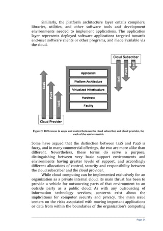 Similarly, the platform architecture layer entails compilers,
libraries, utilities, and other software tools and development
environments needed to implement applications. The application
layer represents deployed software applications targeted towards
end-user software clients or other programs, and made available via
the cloud.
Figure 5 Differences in scope and control between the cloud subscriber and cloud provider, for
each of the service models
Some have argued that the distinction between IaaS and PaaS is
fuzzy, and in many commercial offerings, the two are more alike than
different. Nevertheless, these terms do serve a purpose,
distinguishing between very basic support environments and
environments having greater levels of support, and accordingly
different allocations of control, security and responsibility between
the cloud subscriber and the cloud provider.
While cloud computing can be implemented exclusively for an
organization as a private internal cloud, its main thrust has been to
provide a vehicle for outsourcing parts of that environment to an
outside party as a public cloud. As with any outsourcing of
information technology services, concerns exist about the
implications for computer security and privacy. The main issue
centers on the risks associated with moving important applications
or data from within the boundaries of the organization’s computing
Page 14
 