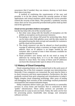 assurances that if needed, they can remove, destroy, or lock down
their data at any time.
A method of combining the requirements of the user and
provider is to let the clients control the security posture of their
applications and virtual machines while letting the service provider
control the security of the fabric. This provides a symbiotic security
stance that can be very powerful provided both parties hold up their
end of the agreement
Cloud service providers believe encryption
Can the key help with a lot of the security issues?
1. But what come along with the benefits of encryption are the
pitfalls as encryption can be processor intensive.
2. Encrypting is not always full proof for protecting data, there
can be times when little glitches occur and the data cannot be
decrypted leaving the data corrupt and unusable for customers
and the cloud service provider.
3. The clouds resources can also be abused as cloud providers
reassign IP addresses when a customer no longer needs the IP
address. Once an IP address is no longer needed by one
customer after a period of time it then becomes available for
another customer to use.
4. Cloud providers save money and do not need as many IP
addresses by reusing them, so it is in the cloud provider’s
interest to reuse them. Too many of these used IP addresses
can leave the cloud provider open to abuse of its resources.
1.2 History of Cloud Computing
Cloud computing history can be tracked back to the early years of
computing. One of the first computer concepts was interconnection.
Naturally, if two computers are connected, the next step for them is
to share resources and form supercomputers. Furthermore, the idea
gradually evolved from grid computing and virtualization to today’s
highly complex cloud computing technology. After years of testing
and debugging, final versions of this technology reached production
environments and commercialization began.
Utility companies deliver water, gas, and electricity as commodity
services to every home and business that is connected to their
“public” infrastructure. These utility services are provided on-
demand and on a pay-as-you-use basis. Today, the same can be true
for processing power, bandwidth, data storage, and enterprise
software services.
Page 16
 