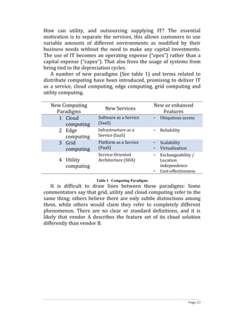 How can utility, and outsourcing supplying IT? The essential
motivation is to separate the services, this allows customers to use
variable amounts of different environments as modified by their
business needs without the need to make any capital investments.
The use of IT becomes an operating expense (“opex”) rather than a
capital expense (“capex”). That also frees the usage of systems from
being tied to the depreciation cycles.
A number of new paradigms (See table 1) and terms related to
distribute computing have been introduced, promising to deliver IT
as a service, cloud computing, edge computing, grid computing and
utility computing.
New Computing
Paradigms
New Services
New or enhanced
Features
1 Cloud
computing
Software as a Service
(SaaS)
- Ubiquitous access
2 Edge
computing
Infrastructure as a
Service (IaaS)
- Reliability
3 Grid
computing
Platform as a Service
(PaaS)
- Scalability
- Virtualization
4 Utility
computing
Service-Oriented
Architecture (SOA)
- Exchangeability /
Location
independence
- Cost-effectiveness
Table 1 Computing Paradigms
It is difficult to draw lines between these paradigms: Some
commentators say that grid, utility and cloud computing refer to the
same thing; others believe there are only subtle distinctions among
them, while others would claim they refer to completely different
phenomenon. There are no clear or standard definitions, and it is
likely that vendor A describes the feature set of its cloud solution
differently than vendor B.
Page 17
 