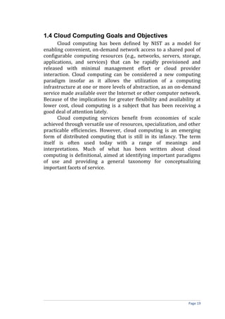 1.4 Cloud Computing Goals and Objectives
Cloud computing has been defined by NIST as a model for
enabling convenient, on-demand network access to a shared pool of
configurable computing resources (e.g., networks, servers, storage,
applications, and services) that can be rapidly provisioned and
released with minimal management effort or cloud provider
interaction. Cloud computing can be considered a new computing
paradigm insofar as it allows the utilization of a computing
infrastructure at one or more levels of abstraction, as an on-demand
service made available over the Internet or other computer network.
Because of the implications for greater flexibility and availability at
lower cost, cloud computing is a subject that has been receiving a
good deal of attention lately.
Cloud computing services benefit from economies of scale
achieved through versatile use of resources, specialization, and other
practicable efficiencies. However, cloud computing is an emerging
form of distributed computing that is still in its infancy. The term
itself is often used today with a range of meanings and
interpretations. Much of what has been written about cloud
computing is definitional, aimed at identifying important paradigms
of use and providing a general taxonomy for conceptualizing
important facets of service.
Page 19
 
