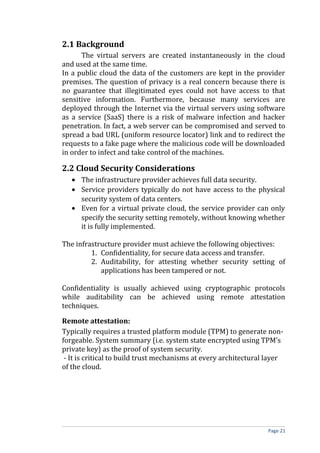 2.1 Background
The virtual servers are created instantaneously in the cloud
and used at the same time.
In a public cloud the data of the customers are kept in the provider
premises. The question of privacy is a real concern because there is
no guarantee that illegitimated eyes could not have access to that
sensitive information. Furthermore, because many services are
deployed through the Internet via the virtual servers using software
as a service (SaaS) there is a risk of malware infection and hacker
penetration. In fact, a web server can be compromised and served to
spread a bad URL (uniform resource locator) link and to redirect the
requests to a fake page where the malicious code will be downloaded
in order to infect and take control of the machines.
2.2 Cloud Security Considerations
• The infrastructure provider achieves full data security.
• Service providers typically do not have access to the physical
security system of data centers.
• Even for a virtual private cloud, the service provider can only
specify the security setting remotely, without knowing whether
it is fully implemented.
The infrastructure provider must achieve the following objectives:
1. Confidentiality, for secure data access and transfer.
2. Auditability, for attesting whether security setting of
applications has been tampered or not.
Confidentiality is usually achieved using cryptographic protocols
while auditability can be achieved using remote attestation
techniques.
Remote attestation:
Typically requires a trusted platform module (TPM) to generate non-
forgeable. System summary (i.e. system state encrypted using TPM’s
private key) as the proof of system security.
- It is critical to build trust mechanisms at every architectural layer
of the cloud.
Page 21
 