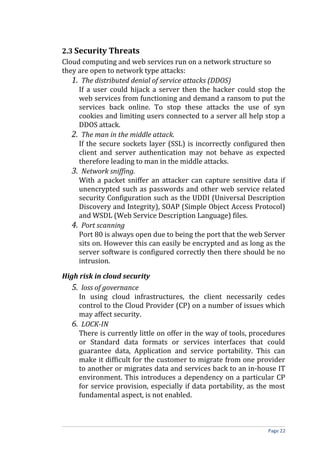 2.3 Security Threats
Cloud computing and web services run on a network structure so
they are open to network type attacks:
1. The distributed denial of service attacks (DDOS)
If a user could hijack a server then the hacker could stop the
web services from functioning and demand a ransom to put the
services back online. To stop these attacks the use of syn
cookies and limiting users connected to a server all help stop a
DDOS attack.
2. The man in the middle attack.
If the secure sockets layer (SSL) is incorrectly configured then
client and server authentication may not behave as expected
therefore leading to man in the middle attacks.
3. Network sniffing.
With a packet sniffer an attacker can capture sensitive data if
unencrypted such as passwords and other web service related
security Configuration such as the UDDI (Universal Description
Discovery and Integrity), SOAP (Simple Object Access Protocol)
and WSDL (Web Service Description Language) files.
4. Port scanning
Port 80 is always open due to being the port that the web Server
sits on. However this can easily be encrypted and as long as the
server software is configured correctly then there should be no
intrusion.
High risk in cloud security
5. loss of governance
In using cloud infrastructures, the client necessarily cedes
control to the Cloud Provider (CP) on a number of issues which
may affect security.
6. LOCK-IN
There is currently little on offer in the way of tools, procedures
or Standard data formats or services interfaces that could
guarantee data, Application and service portability. This can
make it difficult for the customer to migrate from one provider
to another or migrates data and services back to an in-house IT
environment. This introduces a dependency on a particular CP
for service provision, especially if data portability, as the most
fundamental aspect, is not enabled.
Page 22
 