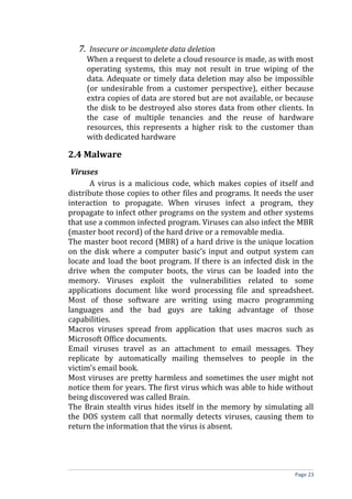 7. Insecure or incomplete data deletion
When a request to delete a cloud resource is made, as with most
operating systems, this may not result in true wiping of the
data. Adequate or timely data deletion may also be impossible
(or undesirable from a customer perspective), either because
extra copies of data are stored but are not available, or because
the disk to be destroyed also stores data from other clients. In
the case of multiple tenancies and the reuse of hardware
resources, this represents a higher risk to the customer than
with dedicated hardware
2.4 Malware
Viruses
A virus is a malicious code, which makes copies of itself and
distribute those copies to other files and programs. It needs the user
interaction to propagate. When viruses infect a program, they
propagate to infect other programs on the system and other systems
that use a common infected program. Viruses can also infect the MBR
(master boot record) of the hard drive or a removable media.
The master boot record (MBR) of a hard drive is the unique location
on the disk where a computer basic’s input and output system can
locate and load the boot program. If there is an infected disk in the
drive when the computer boots, the virus can be loaded into the
memory. Viruses exploit the vulnerabilities related to some
applications document like word processing file and spreadsheet.
Most of those software are writing using macro programming
languages and the bad guys are taking advantage of those
capabilities.
Macros viruses spread from application that uses macros such as
Microsoft Office documents.
Email viruses travel as an attachment to email messages. They
replicate by automatically mailing themselves to people in the
victim’s email book.
Most viruses are pretty harmless and sometimes the user might not
notice them for years. The first virus which was able to hide without
being discovered was called Brain.
The Brain stealth virus hides itself in the memory by simulating all
the DOS system call that normally detects viruses, causing them to
return the information that the virus is absent.
Page 23
 