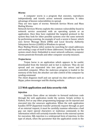 Worms
A computer worm is a program that executes, reproduces
independently and travels across network connection. It takes
advantage of known vulnerabilities to spread.
They are two types of worms: Network Service Worm and Mass
Mailing Worms.
Network Services Worms exploits the common vulnerability found in
network service associated with an operating system or an
application. Once they have exploited the targeted protocol in the
system they look for other possible systems over the same network
by performing scanning. An example of such a worm is Sasser, which
uses Server Message Block (SMB) and Local Security Authority
Subsystem Service (LSASS) in Windows to spread.
Mass Mailing Worms infect system by searching for email addresses
and sending a copy of itself to those addressees. Usually they use the
system email client. Embedded in most network software, computer
worms penetrate firewalls and other computer security measure.
Trojan horse
Trojan horse is an application which appears to be useful,
downloaded from the Internet and in fact is malware. They do not
spread and are separated into two parts: the server and the
controlled computer. When the malicious program is loaded in the
memory of the host, the attacker can take control of the computer by
sending command.
The client disguises itself and can spread via chat software such as
Skype, yahoo messenger and file sharing website.
2.5 Web application and data security risk
Injection
Injection flaws allow an intruder to forward malicious code
through the web application inside the system. Scripts written in
Python, Perl or any other programming language can be injected and
executed into the unsecure application. When the web application
handles HTTP (hypertext transfer protocol) request through as part
of an external request, it must be carefully examine otherwise a bad
guy can inject special characters or malicious commands in the
information which will certainly transfer these to the external system
for execution. SQL injection is a widespread form of injection. In this
type of attack, when the parameter that the application sends to the
Page 24
 