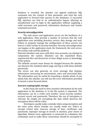 database is revealed, the attacker can append malicious SQL
command into the content of that parameter and trick the web
application to forward fake queries to the databases. A successful
SQL injection can lead to an authentication bypass allowing an
unauthorized user to login to the application without supplying a
valid username and password, information disclosure and remote
command execution.
Security misconfiguration
The web server and application server are the backbone of a
web application. They provide a number of services that the web
application uses including directory service, data storage and mail.
Failure to properly manage the configuration of these servers can
lead to a wide variety of security breaches. Security misconfiguration
can happen at the application stack, the framework, the web server,
the custom code and the platform.
External intruders and users with their own accounts can attempt to
compromise the system. Attackers use the unpatched flaws,
unprotected files and directories to have illegal access or knowledge
of the system.
The defaults account must always be changed because the attacker
can discover the standard admin page and log in with those defaults
passwords.
The server can also generate an error message that displays
information concerning its environment, users and associated data.
The information may be useful for launching a deadly attack. If one
attack fails, the attacker can still use the error information provided
to launch a more focused attack.
Insecure cryptographic storage
In the cloud, the need to store sensitive information by the web
application in the database or in the file system is important. The
information can be a credit card number, social security number,
account record and passwords. Therefore, the use of encryption is
relevant. By simply not encrypting the data which deserves the
encryption, there will be a flaw.
Developers usually make a mistake when using encryption and
the main areas where mistake are usually made are: failure to
encrypt critical data, insecure storage of keys, certificates and
passwords, improper storage of secrets in memory, poor choice of
algorithm. Almost every application is connected to a database; the
credentials used to make these connections should be encrypted to
Page 25
 