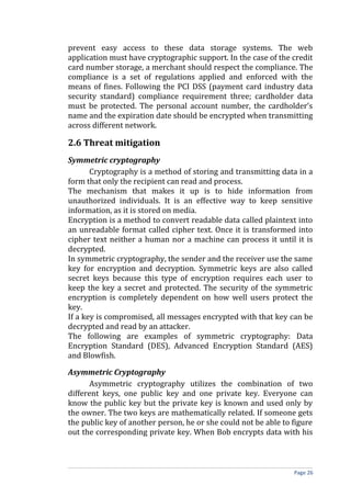 prevent easy access to these data storage systems. The web
application must have cryptographic support. In the case of the credit
card number storage, a merchant should respect the compliance. The
compliance is a set of regulations applied and enforced with the
means of fines. Following the PCI DSS (payment card industry data
security standard) compliance requirement three; cardholder data
must be protected. The personal account number, the cardholder’s
name and the expiration date should be encrypted when transmitting
across different network.
2.6 Threat mitigation
Symmetric cryptography
Cryptography is a method of storing and transmitting data in a
form that only the recipient can read and process.
The mechanism that makes it up is to hide information from
unauthorized individuals. It is an effective way to keep sensitive
information, as it is stored on media.
Encryption is a method to convert readable data called plaintext into
an unreadable format called cipher text. Once it is transformed into
cipher text neither a human nor a machine can process it until it is
decrypted.
In symmetric cryptography, the sender and the receiver use the same
key for encryption and decryption. Symmetric keys are also called
secret keys because this type of encryption requires each user to
keep the key a secret and protected. The security of the symmetric
encryption is completely dependent on how well users protect the
key.
If a key is compromised, all messages encrypted with that key can be
decrypted and read by an attacker.
The following are examples of symmetric cryptography: Data
Encryption Standard (DES), Advanced Encryption Standard (AES)
and Blowfish.
Asymmetric Cryptography
Asymmetric cryptography utilizes the combination of two
different keys, one public key and one private key. Everyone can
know the public key but the private key is known and used only by
the owner. The two keys are mathematically related. If someone gets
the public key of another person, he or she could not be able to figure
out the corresponding private key. When Bob encrypts data with his
Page 26
 