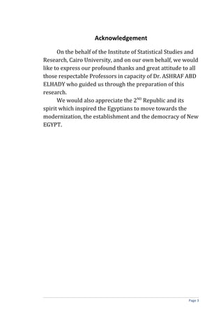 Acknowledgement
On the behalf of the Institute of Statistical Studies and
Research, Cairo University, and on our own behalf, we would
like to express our profound thanks and great attitude to all
those respectable Professors in capacity of Dr. ASHRAF ABD
ELHADY who guided us through the preparation of this
research.
We would also appreciate the 2ND
Republic and its
spirit which inspired the Egyptians to move towards the
modernization, the establishment and the democracy of New
EGYPT.
Page 3
 