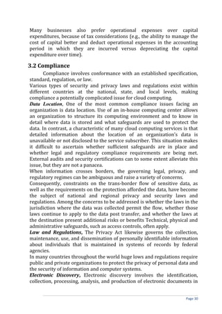 Many businesses also prefer operational expenses over capital
expenditures, because of tax considerations (e.g., the ability to manage the
cost of capital better and deduct operational expenses in the accounting
period in which they are incurred versus depreciating the capital
expenditure over time).
3.2 Compliance
Compliance involves conformance with an established specification,
standard, regulation, or law.
Various types of security and privacy laws and regulations exist within
different countries at the national, state, and local levels, making
compliance a potentially complicated issue for cloud computing.
Data Location, One of the most common compliance issues facing an
organization is data location. Use of an in-house computing center allows
an organization to structure its computing environment and to know in
detail where data is stored and what safeguards are used to protect the
data. In contrast, a characteristic of many cloud computing services is that
detailed information about the location of an organization’s data is
unavailable or not disclosed to the service subscriber. This situation makes
it difficult to ascertain whether sufficient safeguards are in place and
whether legal and regulatory compliance requirements are being met.
External audits and security certifications can to some extent alleviate this
issue, but they are not a panacea.
When information crosses borders, the governing legal, privacy, and
regulatory regimes can be ambiguous and raise a variety of concerns.
Consequently, constraints on the trans-border flow of sensitive data, as
well as the requirements on the protection afforded the data, have become
the subject of national and regional privacy and security laws and
regulations. Among the concerns to be addressed is whether the laws in the
jurisdiction where the data was collected permit the flow, whether those
laws continue to apply to the data post transfer, and whether the laws at
the destination present additional risks or benefits Technical, physical and
administrative safeguards, such as access controls, often apply.
Law and Regulations, The Privacy Act likewise governs the collection,
maintenance, use, and dissemination of personally identifiable information
about individuals that is maintained in systems of records by federal
agencies.
In many countries throughout the world huge lows and regulations require
public and private organizations to protect the privacy of personal data and
the security of information and computer systems.
Electronic Discovery, Electronic discovery involves the identification,
collection, processing, analysis, and production of electronic documents in
Page 30
 