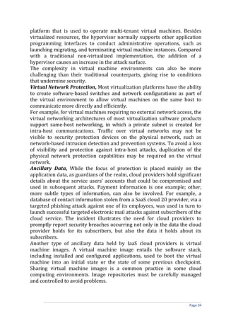 platform that is used to operate multi-tenant virtual machines. Besides
virtualized resources, the hypervisor normally supports other application
programming interfaces to conduct administrative operations, such as
launching migrating, and terminating virtual machine instances. Compared
with a traditional non-virtualized implementation, the addition of a
hypervisor causes an increase in the attack surface.
The complexity in virtual machine environments can also be more
challenging than their traditional counterparts, giving rise to conditions
that undermine security.
Virtual Network Protection, Most virtualization platforms have the ability
to create software-based switches and network configurations as part of
the virtual environment to allow virtual machines on the same host to
communicate more directly and efficiently.
For example, for virtual machines requiring no external network access, the
virtual networking architectures of most virtualization software products
support same-host networking, in which a private subnet is created for
intra-host communications. Traffic over virtual networks may not be
visible to security protection devices on the physical network, such as
network-based intrusion detection and prevention systems. To avoid a loss
of visibility and protection against intra-host attacks, duplication of the
physical network protection capabilities may be required on the virtual
network.
Ancillary Data, While the focus of protection is placed mainly on the
application data, as guardians of the realm, cloud providers hold significant
details about the service users’ accounts that could be compromised and
used in subsequent attacks. Payment information is one example; other,
more subtle types of information, can also be involved. For example, a
database of contact information stolen from a SaaS cloud 20 provider, via a
targeted phishing attack against one of its employees, was used in turn to
launch successful targeted electronic mail attacks against subscribers of the
cloud service. The incident illustrates the need for cloud providers to
promptly report security breaches occurring not only in the data the cloud
provider holds for its subscribers, but also the data it holds about its
subscribers.
Another type of ancillary data held by IaaS cloud providers is virtual
machine images. A virtual machine image entails the software stack,
including installed and configured applications, used to boot the virtual
machine into an initial state or the state of some previous checkpoint.
Sharing virtual machine images is a common practice in some cloud
computing environments. Image repositories must be carefully managed
and controlled to avoid problems.
Page 34
 
