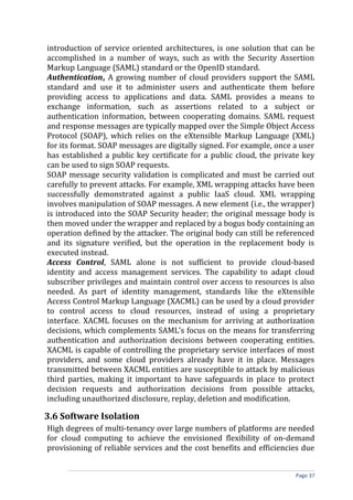 introduction of service oriented architectures, is one solution that can be
accomplished in a number of ways, such as with the Security Assertion
Markup Language (SAML) standard or the OpenID standard.
Authentication, A growing number of cloud providers support the SAML
standard and use it to administer users and authenticate them before
providing access to applications and data. SAML provides a means to
exchange information, such as assertions related to a subject or
authentication information, between cooperating domains. SAML request
and response messages are typically mapped over the Simple Object Access
Protocol (SOAP), which relies on the eXtensible Markup Language (XML)
for its format. SOAP messages are digitally signed. For example, once a user
has established a public key certificate for a public cloud, the private key
can be used to sign SOAP requests.
SOAP message security validation is complicated and must be carried out
carefully to prevent attacks. For example, XML wrapping attacks have been
successfully demonstrated against a public IaaS cloud. XML wrapping
involves manipulation of SOAP messages. A new element (i.e., the wrapper)
is introduced into the SOAP Security header; the original message body is
then moved under the wrapper and replaced by a bogus body containing an
operation defined by the attacker. The original body can still be referenced
and its signature verified, but the operation in the replacement body is
executed instead.
Access Control, SAML alone is not sufficient to provide cloud-based
identity and access management services. The capability to adapt cloud
subscriber privileges and maintain control over access to resources is also
needed. As part of identity management, standards like the eXtensible
Access Control Markup Language (XACML) can be used by a cloud provider
to control access to cloud resources, instead of using a proprietary
interface. XACML focuses on the mechanism for arriving at authorization
decisions, which complements SAML’s focus on the means for transferring
authentication and authorization decisions between cooperating entities.
XACML is capable of controlling the proprietary service interfaces of most
providers, and some cloud providers already have it in place. Messages
transmitted between XACML entities are susceptible to attack by malicious
third parties, making it important to have safeguards in place to protect
decision requests and authorization decisions from possible attacks,
including unauthorized disclosure, replay, deletion and modification.
3.6 Software Isolation
High degrees of multi-tenancy over large numbers of platforms are needed
for cloud computing to achieve the envisioned flexibility of on-demand
provisioning of reliable services and the cost benefits and efficiencies due
Page 37
 