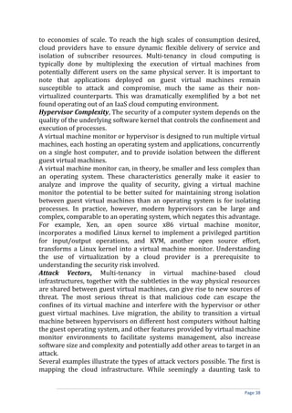 to economies of scale. To reach the high scales of consumption desired,
cloud providers have to ensure dynamic flexible delivery of service and
isolation of subscriber resources. Multi-tenancy in cloud computing is
typically done by multiplexing the execution of virtual machines from
potentially different users on the same physical server. It is important to
note that applications deployed on guest virtual machines remain
susceptible to attack and compromise, much the same as their non-
virtualized counterparts. This was dramatically exemplified by a bot net
found operating out of an IaaS cloud computing environment.
Hypervisor Complexity, The security of a computer system depends on the
quality of the underlying software kernel that controls the confinement and
execution of processes.
A virtual machine monitor or hypervisor is designed to run multiple virtual
machines, each hosting an operating system and applications, concurrently
on a single host computer, and to provide isolation between the different
guest virtual machines.
A virtual machine monitor can, in theory, be smaller and less complex than
an operating system. These characteristics generally make it easier to
analyze and improve the quality of security, giving a virtual machine
monitor the potential to be better suited for maintaining strong isolation
between guest virtual machines than an operating system is for isolating
processes. In practice, however, modern hypervisors can be large and
complex, comparable to an operating system, which negates this advantage.
For example, Xen, an open source x86 virtual machine monitor,
incorporates a modified Linux kernel to implement a privileged partition
for input/output operations, and KVM, another open source effort,
transforms a Linux kernel into a virtual machine monitor. Understanding
the use of virtualization by a cloud provider is a prerequisite to
understanding the security risk involved.
Attack Vectors, Multi-tenancy in virtual machine-based cloud
infrastructures, together with the subtleties in the way physical resources
are shared between guest virtual machines, can give rise to new sources of
threat. The most serious threat is that malicious code can escape the
confines of its virtual machine and interfere with the hypervisor or other
guest virtual machines. Live migration, the ability to transition a virtual
machine between hypervisors on different host computers without halting
the guest operating system, and other features provided by virtual machine
monitor environments to facilitate systems management, also increase
software size and complexity and potentially add other areas to target in an
attack.
Several examples illustrate the types of attack vectors possible. The first is
mapping the cloud infrastructure. While seemingly a daunting task to
Page 38
 