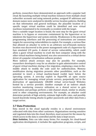 perform, researchers have demonstrated an approach with a popular IaaS
cloud. By launching multiple virtual machine instances from multiple cloud
subscriber accounts and using network probes, assigned IP addresses and
domain names were analyzed to identify service location patterns. Building
on that information and general technique, the plausible location of a
specific target virtual machine could be identified and new virtual
machines instantiated to be eventually co-resident with the target.
Once a suitable target location is found, the next step for the guest virtual
machine is to bypass or overcome containment by the hypervisor or to
takedown the hypervisor and system entirely. Weaknesses in the provided
programming interfaces and the processing of instructions are common
targets for uncovering vulnerabilities to exploit. For example, a serious flaw
that allowed an attacker to write to an arbitrary out-of-bounds memory
location was discovered in the power management code of a hypervisor by
fuzz emulated I/O ports. A denial of service vulnerability, which could
allow a guest virtual machine to crash the host computer along with the
other virtual machines being hosted, was also uncovered in a virtual device
driver of a popular virtualization software product.
More indirect attack avenues may also be possible. For example,
researchers developed a way for an attacker to gain administrative control
of guest virtual machines during a live migration, employing a man-in-the-
middle attack to modify the code used for authentication. Memory
modification during migration presents other possibilities, such as the
potential to insert a virtual machine-based rootkit layer below the
operating system. A zero-day exploit in HyperVM, an open source
application for managing virtual private servers, purportedly led to the
destruction of approximately 100,000 virtual server-based Websites
hosted by a service provider. Another example of an indirect attack
involves monitoring resource utilization on a shared server to gain
information and perhaps perform a side-channel attack, similar to attacks
used in other computing environments. For example, an attacker could
determine periods of high activity, estimate high-traffic rates, and possibly
launch keystroke timing attacks to gather passwords and other data from a
target server.
3.7 Data Protection
Data stored in the cloud typically resides in a shared environment
collocated with data from other customers. Organizations moving sensitive
and regulated data into the cloud, therefore, must account for the means by
which access to the data is controlled and the data is kept secure.
Data Isolation, Data can take many forms. For example, for cloud-based
application development, it includes the application programs, scripts, and
Page 39
 