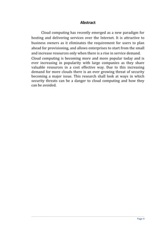 Abstract
Cloud computing has recently emerged as a new paradigm for
hosting and delivering services over the Internet. It is attractive to
business owners as it eliminates the requirement for users to plan
ahead for provisioning, and allows enterprises to start from the small
and increase resources only when there is a rise in service demand.
Cloud computing is becoming more and more popular today and is
ever increasing in popularity with large companies as they share
valuable resources in a cost effective way. Due to this increasing
demand for more clouds there is an ever growing threat of security
becoming a major issue. This research shall look at ways in which
security threats can be a danger to cloud computing and how they
can be avoided.
Page 4
 