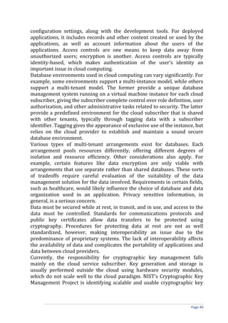 configuration settings, along with the development tools. For deployed
applications, it includes records and other content created or used by the
applications, as well as account information about the users of the
applications. Access controls are one means to keep data away from
unauthorized users; encryption is another. Access controls are typically
identity-based, which makes authentication of the user’s identity an
important issue in cloud computing.
Database environments used in cloud computing can vary significantly. For
example, some environments support a multi-instance model, while others
support a multi-tenant model. The former provide a unique database
management system running on a virtual machine instance for each cloud
subscriber, giving the subscriber complete control over role definition, user
authorization, and other administrative tasks related to security. The latter
provide a predefined environment for the cloud subscriber that is shared
with other tenants, typically through tagging data with a subscriber
identifier. Tagging gives the appearance of exclusive use of the instance, but
relies on the cloud provider to establish and maintain a sound secure
database environment.
Various types of multi-tenant arrangements exist for databases. Each
arrangement pools resources differently, offering different degrees of
isolation and resource efficiency. Other considerations also apply. For
example, certain features like data encryption are only viable with
arrangements that use separate rather than shared databases. These sorts
of tradeoffs require careful evaluation of the suitability of the data
management solution for the data involved. Requirements in certain fields,
such as healthcare, would likely influence the choice of database and data
organization used in an application. Privacy sensitive information, in
general, is a serious concern.
Data must be secured while at rest, in transit, and in use, and access to the
data must be controlled. Standards for communications protocols and
public key certificates allow data transfers to be protected using
cryptography. Procedures for protecting data at rest are not as well
standardized, however, making interoperability an issue due to the
predominance of proprietary systems. The lack of interoperability affects
the availability of data and complicates the portability of applications and
data between cloud providers.
Currently, the responsibility for cryptographic key management falls
mainly on the cloud service subscriber. Key generation and storage is
usually performed outside the cloud using hardware security modules,
which do not scale well to the cloud paradigm. NIST’s Cryptographic Key
Management Project is identifying scalable and usable cryptographic key
Page 40
 