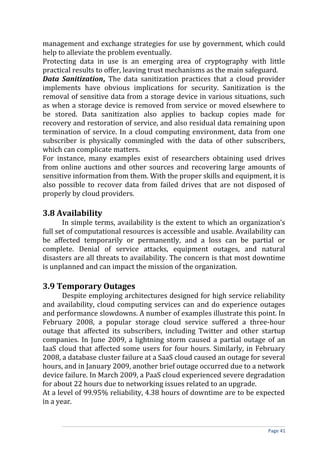 management and exchange strategies for use by government, which could
help to alleviate the problem eventually.
Protecting data in use is an emerging area of cryptography with little
practical results to offer, leaving trust mechanisms as the main safeguard.
Data Sanitization, The data sanitization practices that a cloud provider
implements have obvious implications for security. Sanitization is the
removal of sensitive data from a storage device in various situations, such
as when a storage device is removed from service or moved elsewhere to
be stored. Data sanitization also applies to backup copies made for
recovery and restoration of service, and also residual data remaining upon
termination of service. In a cloud computing environment, data from one
subscriber is physically commingled with the data of other subscribers,
which can complicate matters.
For instance, many examples exist of researchers obtaining used drives
from online auctions and other sources and recovering large amounts of
sensitive information from them. With the proper skills and equipment, it is
also possible to recover data from failed drives that are not disposed of
properly by cloud providers.
3.8 Availability
In simple terms, availability is the extent to which an organization’s
full set of computational resources is accessible and usable. Availability can
be affected temporarily or permanently, and a loss can be partial or
complete. Denial of service attacks, equipment outages, and natural
disasters are all threats to availability. The concern is that most downtime
is unplanned and can impact the mission of the organization.
3.9 Temporary Outages
Despite employing architectures designed for high service reliability
and availability, cloud computing services can and do experience outages
and performance slowdowns. A number of examples illustrate this point. In
February 2008, a popular storage cloud service suffered a three-hour
outage that affected its subscribers, including Twitter and other startup
companies. In June 2009, a lightning storm caused a partial outage of an
IaaS cloud that affected some users for four hours. Similarly, in February
2008, a database cluster failure at a SaaS cloud caused an outage for several
hours, and in January 2009, another brief outage occurred due to a network
device failure. In March 2009, a PaaS cloud experienced severe degradation
for about 22 hours due to networking issues related to an upgrade.
At a level of 99.95% reliability, 4.38 hours of downtime are to be expected
in a year.
Page 41
 