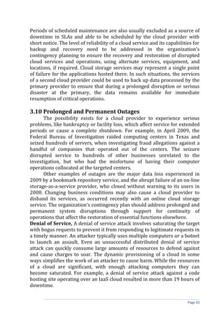Periods of scheduled maintenance are also usually excluded as a source of
downtime in SLAs and able to be scheduled by the cloud provider with
short notice. The level of reliability of a cloud service and its capabilities for
backup and recovery need to be addressed in the organization’s
contingency planning to ensure the recovery and restoration of disrupted
cloud services and operations, using alternate services, equipment, and
locations, if required. Cloud storage services may represent a single point
of failure for the applications hosted there. In such situations, the services
of a second cloud provider could be used to back up data processed by the
primary provider to ensure that during a prolonged disruption or serious
disaster at the primary, the data remains available for immediate
resumption of critical operations.
3.10 Prolonged and Permanent Outages
The possibility exists for a cloud provider to experience serious
problems, like bankruptcy or facility loss, which affect service for extended
periods or cause a complete shutdown. For example, in April 2009, the
Federal Bureau of Investigation raided computing centers in Texas and
seized hundreds of servers, when investigating fraud allegations against a
handful of companies that operated out of the centers. The seizure
disrupted service to hundreds of other businesses unrelated to the
investigation, but who had the misfortune of having their computer
operations collocated at the targeted centers.
Other examples of outages are the major data loss experienced in
2009 by a bookmark repository service, and the abrupt failure of an on-line
storage-as-a-service provider, who closed without warning to its users in
2008. Changing business conditions may also cause a cloud provider to
disband its services, as occurred recently with an online cloud storage
service. The organization’s contingency plan should address prolonged and
permanent system disruptions through support for continuity of
operations that affect the restoration of essential functions elsewhere.
Denial of Service, A denial of service attack involves saturating the target
with bogus requests to prevent it from responding to legitimate requests in
a timely manner. An attacker typically uses multiple computers or a botnet
to launch an assault. Even an unsuccessful distributed denial of service
attack can quickly consume large amounts of resources to defend against
and cause charges to soar. The dynamic provisioning of a cloud in some
ways simplifies the work of an attacker to cause harm. While the resources
of a cloud are significant, with enough attacking computers they can
become saturated. For example, a denial of service attack against a code
hosting site operating over an IaaS cloud resulted in more than 19 hours of
downtime.
Page 42
 