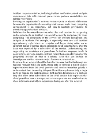 incident response activities, including incident verification, attack analysis,
containment, data collection and preservation, problem remediation, and
service restoration.
Revising an organization’s incident response plan to address differences
between the organizational computing environment and a cloud computing
environment is an important, but easy-to-overlook prerequisite to
transitioning applications and data.
Collaboration between the service subscriber and provider in recognizing
and responding to an incident is essential to security and privacy in cloud
computing. The complexity of the service can obscure recognition and
analysis of incidents. For example, it reportedly took one IaaS provider
approximately eight hours to recognize and begin taking action on an
apparent denial of service attack against its cloud infrastructure, after the
issue was reported by a subscriber of the service. Understanding and
negotiating the provisions and procedures for incident response should be
done before entering a service contract, rather than as an afterthought. The
geographic location of data is a related issue that can impede an
investigation, and is a relevant subject for contract discussions.
Response to an incident should be handled in a way that limits damage and
reduces recovery time and costs. Being able to convene a mixed team of
representatives from the cloud provider and service subscriber quickly is
an important facet to meeting this goal. Remedies may involve only a single
party or require the participation of both parties. Resolution of a problem
may also affect other subscribers of the cloud service. It is important that
cloud providers have a transparent response process and mechanisms to
share information with their subscribers during and after the incident.
Page 44
 