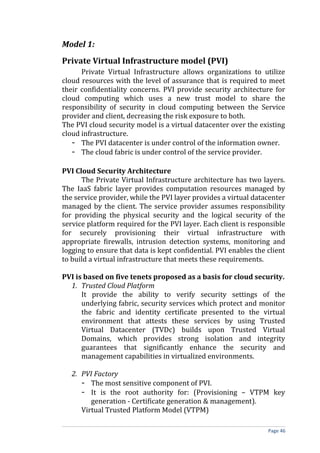 Model 1:
Private Virtual Infrastructure model (PVI)
Private Virtual Infrastructure allows organizations to utilize
cloud resources with the level of assurance that is required to meet
their confidentiality concerns. PVI provide security architecture for
cloud computing which uses a new trust model to share the
responsibility of security in cloud computing between the Service
provider and client, decreasing the risk exposure to both.
The PVI cloud security model is a virtual datacenter over the existing
cloud infrastructure.
- The PVI datacenter is under control of the information owner.
- The cloud fabric is under control of the service provider.
PVI Cloud Security Architecture
The Private Virtual Infrastructure architecture has two layers.
The IaaS fabric layer provides computation resources managed by
the service provider, while the PVI layer provides a virtual datacenter
managed by the client. The service provider assumes responsibility
for providing the physical security and the logical security of the
service platform required for the PVI layer. Each client is responsible
for securely provisioning their virtual infrastructure with
appropriate firewalls, intrusion detection systems, monitoring and
logging to ensure that data is kept confidential. PVI enables the client
to build a virtual infrastructure that meets these requirements.
PVI is based on five tenets proposed as a basis for cloud security.
1. Trusted Cloud Platform
It provide the ability to verify security settings of the
underlying fabric, security services which protect and monitor
the fabric and identity certificate presented to the virtual
environment that attests these services by using Trusted
Virtual Datacenter (TVDc) builds upon Trusted Virtual
Domains, which provides strong isolation and integrity
guarantees that significantly enhance the security and
management capabilities in virtualized environments.
2. PVI Factory
- The most sensitive component of PVI.
- It is the root authority for: (Provisioning – VTPM key
generation - Certificate generation & management).
Virtual Trusted Platform Model (VTPM)
Page 46
 