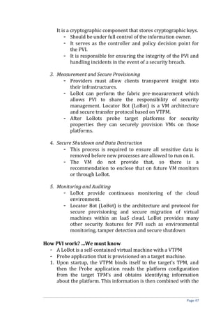 It is a cryptographic component that stores cryptographic keys.
- Should be under full control of the information owner.
- It serves as the controller and policy decision point for
the PVI.
- It is responsible for ensuring the integrity of the PVI and
handling incidents in the event of a security breach.
3. Measurement and Secure Provisioning
- Providers must allow clients transparent insight into
their infrastructures.
- LoBot can perform the fabric pre-measurement which
allows PVI to share the responsibility of security
management. Locator Bot (LoBot) is a VM architecture
and secure transfer protocol based on VTPM.
- After LoBots probe target platforms for security
properties they can securely provision VMs on those
platforms.
4. Secure Shutdown and Data Destruction
- This process is required to ensure all sensitive data is
removed before new processes are allowed to run on it.
- The VM do not provide that, so there is a
recommendation to enclose that on future VM monitors
or through LoBot.
5. Monitoring and Auditing
- LoBot provide continuous monitoring of the cloud
environment.
- Locator Bot (LoBot) is the architecture and protocol for
secure provisioning and secure migration of virtual
machines within an IaaS cloud. LoBot provides many
other security features for PVI such as environmental
monitoring, tamper detection and secure shutdown
How PVI work? …We must know
- A LoBot is a self-contained virtual machine with a VTPM
- Probe application that is provisioned on a target machine.
1. Upon startup, the VTPM binds itself to the target’s TPM, and
then the Probe application reads the platform configuration
from the target TPM’s and obtains identifying information
about the platform. This information is then combined with the
Page 47
 