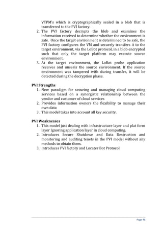 VTPM’s which is cryptographically sealed in a blob that is
transferred to the PVI factory.
2. The PVI factory decrypts the blob and examines the
information received to determine whether the environment is
safe. Once the target environment is determined to be safe, the
PVI factory configures the VM and securely transfers it to the
target environment, via the LoBot protocol, in a blob encrypted
such that only the target platform may execute source
environment.
3. At the target environment, the LoBot probe application
receives and unseals the source environment. If the source
environment was tampered with during transfer, it will be
detected during the decryption phase.
PVI Strengths
1. New paradigm for securing and managing cloud computing
services based on a synergistic relationship between the
vendor and customer of cloud services
2. Provides information owners the flexibility to manage their
own data
3. This model takes into account all key security.
PVI Weaknesses
1. This model just dealing with infrastructure layer and plat form
layer Ignoring application layer in cloud computing.
2. Introduces Secure Shutdown and Data Destruction and
monitoring and auditing tenets in the PVI model without any
methods to obtain them.
3. Introduces PVI factory and Locater Bot Protocol
Page 48
 