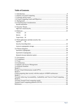 Table of Contents
1.1 Introduction:.............................................................................................................8
1.2 History of Cloud Computing..................................................................................16
1.3 Glossary & Key terms............................................................................................18
1.4 Cloud Computing Goals and Objectives ...............................................................19
2.1 Background............................................................................................................21
2.2 Cloud Security Considerations...............................................................................21
Remote attestation: ...........................................................................................................21
2.3 Security Threats.....................................................................................................22
High risk in cloud security...................................................................................................22
2.4 Malware..................................................................................................................23
Viruses 23
Worms 24
Trojan horse 24
2.5 Web application and data security risk..................................................................24
Injection 24
Security misconfiguration...................................................................................................25
Insecure cryptographic storage..........................................................................................25
2.6 Threat mitigation....................................................................................................26
Symmetric cryptography.....................................................................................................26
Asymmetric Cryptography..................................................................................................26
Network intrusion detection system..................................................................................27
3.1 Governance............................................................................................................29
3.2 Compliance............................................................................................................30
3.3 Trust.......................................................................................................................31
3.4 Architecture............................................................................................................33
3.5 Identity and Access Management..........................................................................36
3.6 Software Isolation..................................................................................................37
Model 1:.......................................................................................................................46
Private Virtual Infrastructure model (PVI)..................................................................46
Model 2:.......................................................................................................................49
Cloud computing data security with the analysis of HDFS architecture.....................49
Model 3:.......................................................................................................................56
Towards Achieving Accountability, Auditability and Trust in Cloud Computing......56
Model 4:.......................................................................................................................63
Towards Trusted Cloud computing model...................................................................63
Trusted Cloud Computing platform (TCCP)...............................................................63
References....................................................................................................................68
Page 5
 