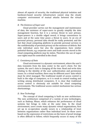 almost all aspects of security, the traditional physical isolation and
hardware-based security infrastructure cannot stop the clouds
computer environment of mutual attacks between the virtual
machine.
B. The Existence of Super-user
Cloud provider carries out the management and maintenance
of data, the existence of super-users to greatly simplify the data
management function, but it is a serious threat to user privacy.
Super-powers is a double edged sword, it brings convenience to
users and at the same time poses a threat to users. In an era of
personal privacy, personal data should be really protected, and the
fact that cloud computing platform to provide personal services in
the confidentiality of personal privacy on the existence of defects. Not
only individual users but also the organizations have similar
potential threats, e.g. corporate users and trade secrets stored in the
cloud computing platform may be stolen. Therefore the use of super
user rights must be controlled in the cloud.
C. Consistency of Data
Cloud environment is a dynamic environment, where the user's
data transmits from the data center to the user's client. For the
system, the user's data is changing all the time. Read and write data
relating to the identity of the user authentication and permission
issues. In a virtual machine, there may be different users’ data which
must be strict managed. The traditional model of access control is
built in the edge of computers, so it is weak to control reading and
writing among distributed computers. It is clear that traditional
access control is obviously not suitable for cloud computing
environments. The traditional access control mechanism has serious
shortcomings.
D. New Technology
The concept of cloud computing is built on new architecture.
The new architecture comprised of a variety of new technologies,
such as Hadoop, Hbase, which enhances the performance of cloud
systems but brings in risks at the same time. In the cloud
environment, users create many dynamic virtual organizations, first
set up in co-operation usually occurs in a relationship of trust
between organizations rather than individual level. So those users
based on the expression of restrictions on the basis of proof strategy
is often difficult to follow; which frequently occurs in many of the
Page 50
 