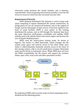 interactive nodes between the virtual machine, and is dynamic,
unpredictable. Cloud computing environment provides a user the full
access to resources which has also increased security risks.
Requirement of Security
HDFS (Hadoop Distributed File System) is used in large-scale
cloud computing in typical distributed file system architecture, its
design goal is to run on commercial hardware, due to the support of
Google, and the advantages of open source, it has been applied in the
basis of cloud facilities. HDFS is very similar to the existing
distributed file system, such as GFS (Google File System); they have
the same objectives, performance, availability and stability. HDFS
initially used in the Apache Nutch web search engine and become the
core of Apache Hadoop project.
HDFS used the master/slave backup mode. As shown in
Figure6. The master is called Namenode, which manages the file
system name space and controls access to the client. Other slave
nodes is called Datanode, Datanode controls access to his client. In
this storage system, a file is cut into small pieces of paper. Namenode
maps the file blocks to Datanodes above. While HDFS does not have
the POSIX compatibility, the file system still support the creation,
delete, open, close, read, write and other operations on files.
Figure 6. HDFS Architecture
By analyzing of HDFS, data security needs of cloud computing can be
divided into the following points:
Page 51
 