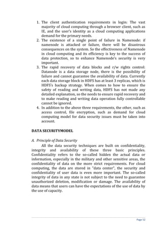 1. The client authentication requirements in login: The vast
majority of cloud computing through a browser client, such as
IE, and the user’s identity as a cloud computing applications
demand for the primary needs.
2. The existence of a single point of failure in Namenode: if
namenode is attacked or failure, there will be disastrous
consequences on the system. So the effectiveness of Namenode
in cloud computing and its efficiency is key to the success of
data protection, so to enhance Namenode’s security is very
important.
3. The rapid recovery of data blocks and r/w rights control:
Datanode is a data storage node, there is the possibility of
failure and cannot guarantee the availability of data. Currently
each data storage block in HDFS has at least 3 replicas, which is
HDFS’s backup strategy. When comes to how to ensure the
safety of reading and writing data, HDFS has not made any
detailed explanation, so the needs to ensure rapid recovery and
to make reading and writing data operation fully controllable
cannot be ignored.
4. In addition to the above three requirements, the other, such as
access control, file encryption, such as demand for cloud
computing model for data security issues must be taken into
account.
DATA SECURITYMODEL
A. Principle of Data Security
All the data security techniques are built on confidentiality,
integrity and availability of these three basic principles.
Confidentiality refers to the so-called hidden the actual data or
information, especially in the military and other sensitive areas, the
confidentiality of data on the more strict requirements. For cloud
computing, the data are stored in "data center", the security and
confidentiality of user data is even more important. The so-called
integrity of data in any state is not subject to the need to guarantee
unauthorized deletion, modification or damage. The availability of
data means that users can have the expectations of the use of data by
the use of capacity.
Page 52
 