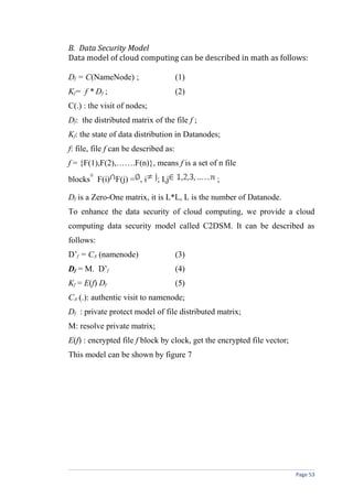 B. Data Security Model
Data model of cloud computing can be described in math as follows:
Df = C(NameNode) ; (1)
Kf= f * Df ; (2)
C(.) : the visit of nodes;
Df: the distributed matrix of the file f ;
Kf: the state of data distribution in Datanodes;
f: file, file f can be described as:
f = {F(1),F(2),…….F(n)}, means f is a set of n file
blocks F(i) F(j) = , i ; I,j ;
Df is a Zero-One matrix, it is L*L, L is the number of Datanode.
To enhance the data security of cloud computing, we provide a cloud
computing data security model called C2DSM. It can be described as
follows:
D’f = CA (namenode) (3)
Df = M. D’f (4)
Kf = E(f) Df (5)
CA (.): authentic visit to namenode;
Df : private protect model of file distributed matrix;
M: resolve private matrix;
E(f) : encrypted file f block by clock, get the encrypted file vector;
This model can be shown by figure 7
Page 53
 
